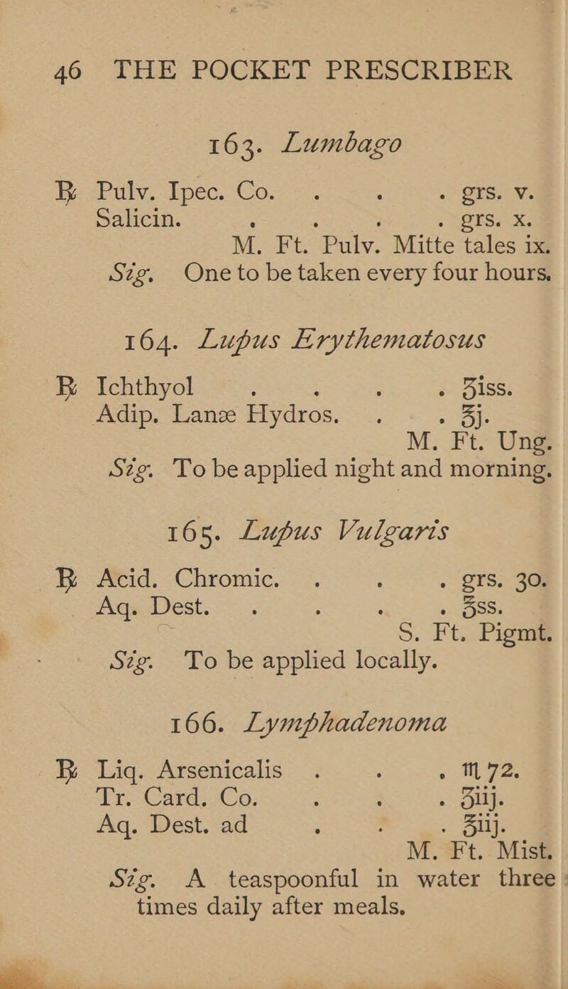 163. Lumbago He Pulv, Tpec. Cow ©. : . BSNS Salicin. : ; Berea M., Ft. Pulv. Mitte tales ix Szg. One to be taken every four hours, 164. Lupus Erythematosus B Ichthyol : : . 3iss. Adip. Lanze Hydros. Oe M. Ft. Ung. Szg. To beapplied night and morning. 165. Lupus Vulgaris ye Aid. “Chromic. . : + BTS. 30. ite est. << : » Oss. eS Ft. Pigmt. Stig. To be applied locally. 166. Lymphadenoma B Liq. Arsenicalis . : . M72. Tr. Card..Co: : ; . Sli. Aq. Dest. ad ; . Siij. M. Ft. Mist. Sig. A teaspoonful in water three : times daily after meals.