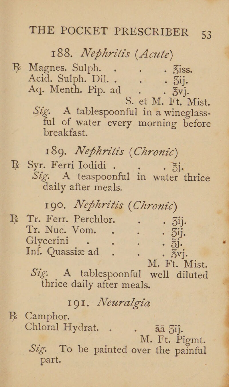 188. NMephritis (Acute) Magnes. Sulph. . : . Siss. Acid. Sulph. Dil. . : + Oly Aq. Menth. Pip. ad » 3vj. S. et M. Ft. Mist. Szg. A tablespoonful in a wineglass- ful of water every morning before breakfast. 189. Nephritis (Chronic) Syr. Ferri Iodidi . : Aa OJ+ Szg. A teaspoonful in water thrice daily after meals. 190. Nephritis (Chrontc) ‘Ti. Ber. Perchlor. : i OU} rt. Nuc. Vom... ; rss) Giycermni-— é : “Ole Inf. Quassize ad : avs M. Ft. Mist. Szg. A tablespoonful well diluted thrice daily after meals. 191. Neuralgia Camphor. Chloral Hydrat. . - 82 Bij. M.. Ft. Pigmt. Szg. To be painted over the painful part.