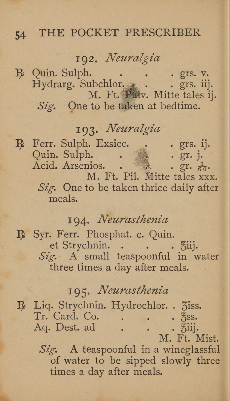 BR 192. Neuralgia Quin. Sulph. : . . ‘tS. Ve Hydrarg. Subchlor.. . grs. lj. M. Ft. Bétv. Mitte tales i ij. Szg. One to be taken at bedtime.  193. Neuralgia Ferr. Sulph. Exsicc. .. 2 Pts. dj. Quin. Sulph. . 2 j-8 Acid. Arsenios. oy M. Ft Pil. Mitte tales fe Szg. One to be taken thrice daily after meals.  194. Neurasthenia Syr. Ferr. Phosphat. c. Quin. et Strychnin. . - Bij. Szg.. A small teaspoonful in water three times a day after meals. 195. JVeurasthenta Liq. Strychnin. Hydrochlor. . iss. Tr Card. Co. : ; . 3Ss. Aq. Dest. ad : . . Slij. M. Ft. Mist. Stig. <A teaspoonful in a wineglassful of water to be sipped slowly three times a day after meals.