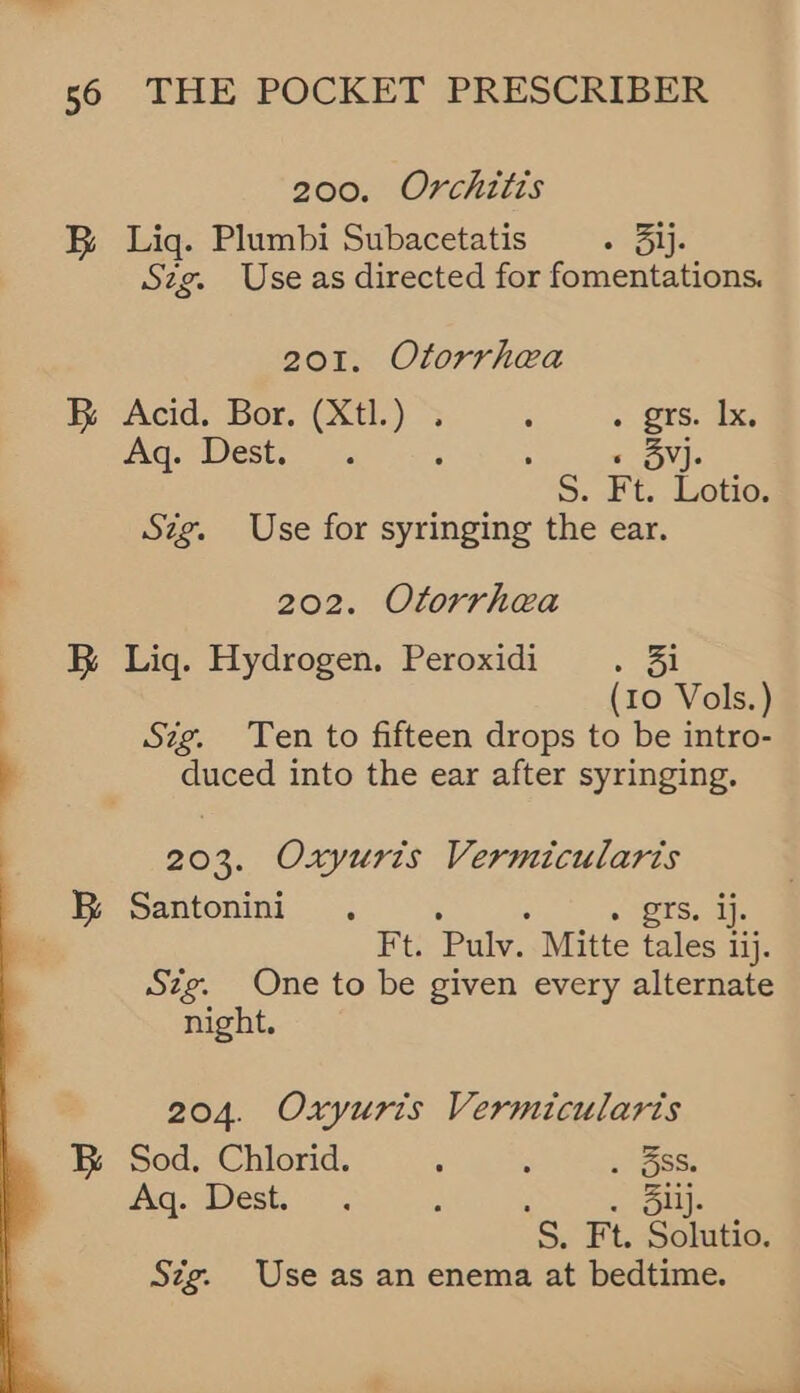 200. Orchitts B Liq. Plumbi Subacetatis . 3ij. Szg. Use as directed for tiientoeeee 201. Otorrhea B Acid. Bor. (Xtl.) . : + 28S. 2X6 Aq. Dest. : « 3vj. ag. Ft. Lotio. Szg. Use for syringing the ear. 202. Otorrhea BR Lig. Hydrogen. Peroxidi ce | (10 Vols.) Sig. Ten to fifteen drops to be intro- } duced into the ear after syringing. 203. Oxyuris Vermicularis fm Santonini . . grs. ij. rt Pulv. Mitte tales ij. Sig. One to be given every alternate night. 204. Oxyuris Vermicularis B Sod. Chlorid. ; : . 5Ss. Hig: ADest, iij ‘ oll. S. Ft. Solutio. Sig. Use as an enema at bedtime. 
