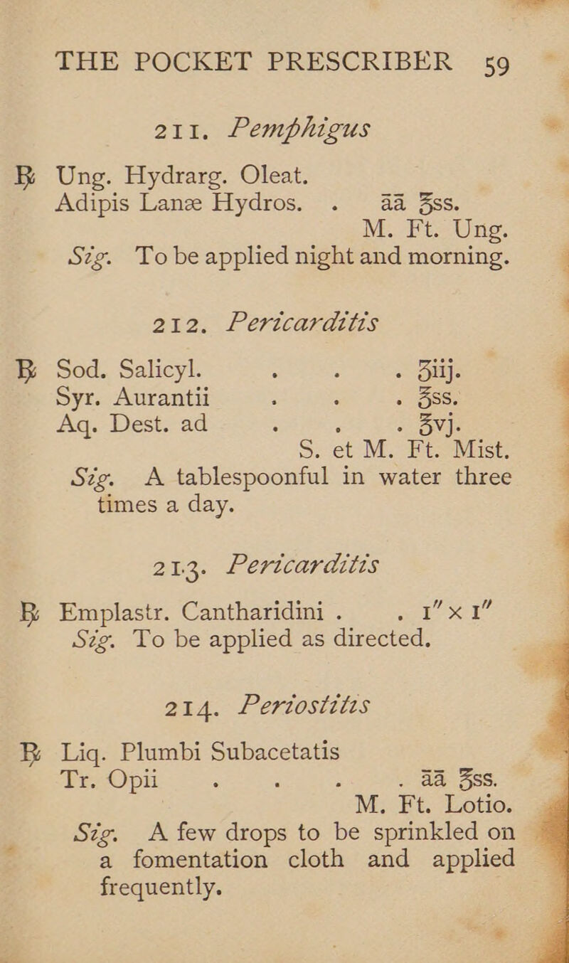 211. Pemphigus Ung. Hydrarg. Oleat. Adipis Lane Hydros. . 4a ss. M.. Ft. Uns. Stig. Tobe applied night and morning. 212. Pericardttis Sod. Salicyl. : ; - Siij. Syr. Aurantii : ; « oese Aq. Dest. ad : «Owns S. et M. Ft. Mist. Sig. A tablespoonful in water three times a day. 213. Pertcarditts Ld Emplastr. Cantharidini . es ee | Szg. To be applied as directed. 214. Periosizis Liq. Plumbi Subacetatis Tr. Opii - - . a@ 3ss. M. Ft. Lotio. Sig. A few drops to be sprinkled on a fomentation cloth and applied frequently. 