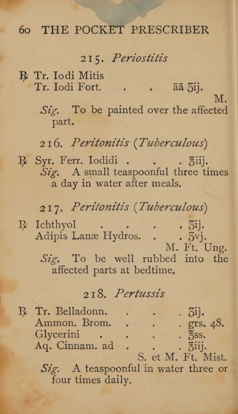 <i ee 215. Periostitis B B ee Pah: ’ e Stg. To be painted over the affected part. 216. Perttonitis (Tuberculous) Syr. Ferr. Iodidi . ; jij. Sig. A small teaspoonful three times a day in water after meals. 217. Pertitonttis (Tuberculous) Ichthyol : : sous Adipis Lanee Hydros. 3 ar M. Ft. Ung. Szg. To be well rubbed into the affected parts at bedtime. 218. Pertussts Tr. Belladonn. . : - ous Ammon. Brom. . : . grs. 48. Ghyctrini .. : : . 5SS. Aq. Cinnam. ad tie S. et M. Ft. Mist. Szg. A teaspoonful in water three or four times daily, Ps