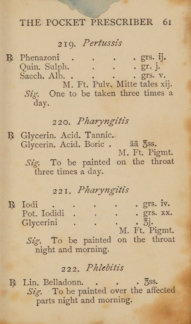 ag ie > = Bi THE POCKET + PRESCRIBER 61  219. Pertussis | Phenazoni. ; . <. BESe ie | Quin. Sulph. : ; fg 2 a P paccn. Alb... + (ES. Vc M. Ft. Pulv. Mitte tales xij. 4 Sig. One to be taken three times a day. 220. Pharyngitis Glycerin. Acid. Tannic.. Glycerin. Acid. Boric . aa ss. M. Ft. Pigmt. Stig. To be painted on the throat three times a day.      21. Pharyngitis Todds. é : : . gts. Iv. Pot. Iodidi . : : « OFS. xx. Glycerini : : ole M. Ft. Pigmt. Sig. To be painted on the throat night and morning. aa 222, Phlebitis Sig. -To be painted over the affecte parts night and morning. P —_,