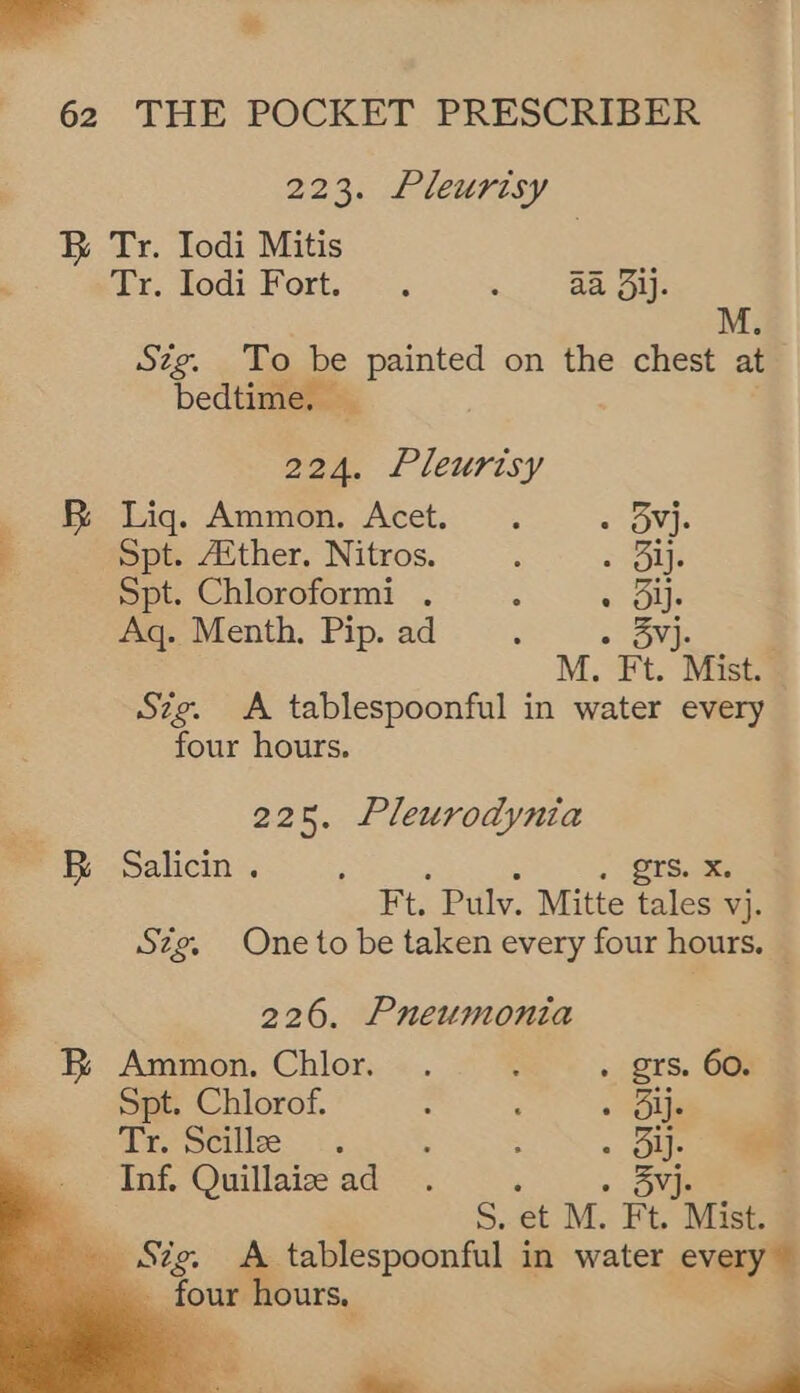 - * 62 THE POCKET PRESCRIBER 223. Pleurisy B Tr. Iodi Mitis ix. wodi Fork So eS Stig. To be painted on the chest at bedtime. _ 224. Pleurisy EB Liq. Ammon. Acet. . AP Spt. Aither. Nitros. ‘ = Bij. Spt. Chloroformi . : shou Aq. Menth, Pip. ad . Svj. M. Ft. Mist. Sze. A tablespoonful in water every four hours. 225, Pleurodynia BR Salicin . ; ; Sts Ft. Pulv. Mitte tales vj. Szg. One to be taken every four hours. — 226. Pneumonia - B Ammon. Chlor. . 3 . grs. 60. Spt. Chlorof. : : . Oli Tr. Stille. <: : ; . oy.    Inf. Quillaiz ad. ‘ » Sj. Ri S. et M. Ft. Mist. ee ue A tablespoonful in water every ~ gout hours. = _
