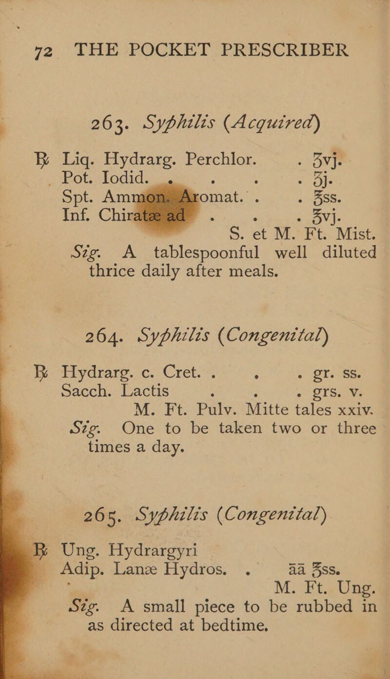 263. Syphilis (Acquired) BR Lig. Hydrarg. Perchlor. » Ove Hots LOdid oes ecole Spt. Amm jomat.’ SS Inf. Chira j : - - BV. S. et M. Ft. Mist. Sig. A tablespoonful well diluted thrice daily after meals. 264. Syphilis (Congenttal) . i Hydrare. c. Cret.. : . gr. Ss. Sacch. Lactis : + QTS.¥s M. Ft. Pulv. Mitte tales xxiv. Szg. One to be taken two or three times a day.    265. Syphilis (Congential) B Ung. Hydrargyri _ Adip. Lanz Hydros. . Aa 3ss. : M. Ft. Ung. Szg. A small piece to be rubbed in as directed at bedtime.