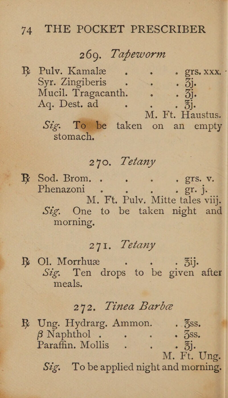 RB 269. Tapeworm Pulv. Kamaie ~~. : « QTS. XXXe- Syr. Zingiberis . : othe Mucil. Tragacanth. ; are Aq. Dest. ad 3 cole M. Ft. Haustus. Sig. Tobe taken on an empty stomach, 270. Letany Sod. Brom. . : : « QTSs Ws Phenazoni_. ; : 2 25a M. Ft. Pulv. Mitte tales viij. Szg. One to be taken night and morning. 271. Letany Ol. Morrhueze : > ile Sztg. Ten drops to be given after meals, 272. Tinea Barbe Ung. Hydrarg. Ammon. ..588. a 8B Naphthol . : : » SS. Paraffin. Mollis « 5). M. Ft. Ung. Szg. To beapplied night and morning.