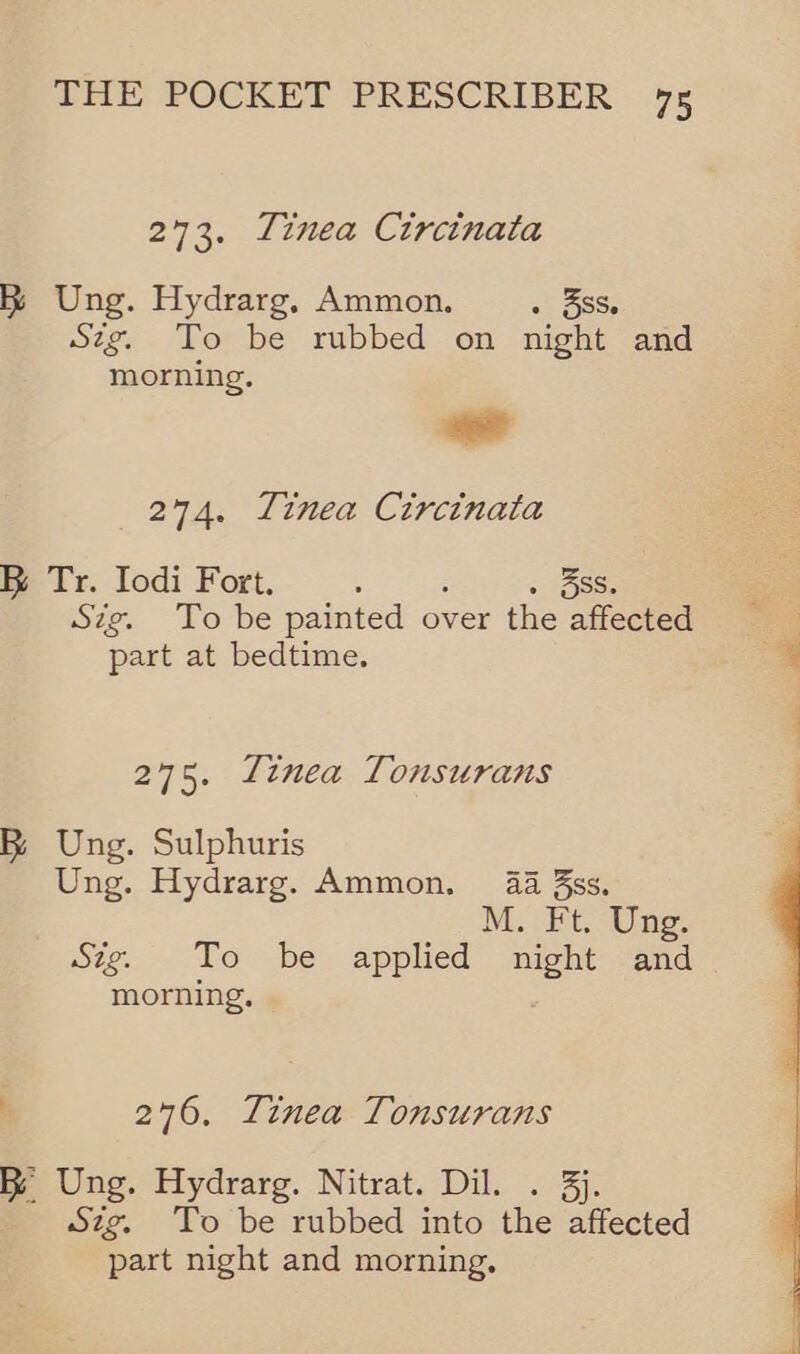 273. Tinea Circinata &amp; Ung. Hydrarg, Ammon. . 3SS. Sztg. To be rubbed on night and morning. -— 274. Linea Circinata KR Tr. Iodi Fort. : 3ss. Sig. To be painted over the affected part at bedtime. are. Tinea Tonsurans RB; Ung. Sulphuris Ung. Hydrarg. Ammon. 4 3s. M. Ft. Ung. Stig. To be applied night and morning. 276. Tinea Tonsurans RB Ung. Hydrarg. Nitrat. Dil. . 3j. Szg. To be rubbed into the affected part night and morning, 