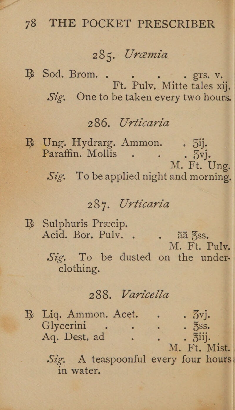 285. Uremia EB Sod. Brom. . « 2F8.-%% Ft. Pulv. Mitte tales xij. Szg. One to be taken every two hours, 286. Urticaria BR Ung. Hydrarg. Ammon... 3ij. Paraffin. Mollis . : 0 ONES M. Ft. Ung. Szg. To be applied night and morning. 287. Urticaria B Sulphuris Preecip. Acid. Bor. Pulv. . a ae M. Ft. Puly Szg. To be dusted on the under- clothing. 288. Varicella B Lig: Ammon. Acet: . MGT Glycerini . : . 3SS. Aq. Dest. ad : : 2 bys M. Ft. Mist. , Sig. A teaspoonful every four hours; in water.
