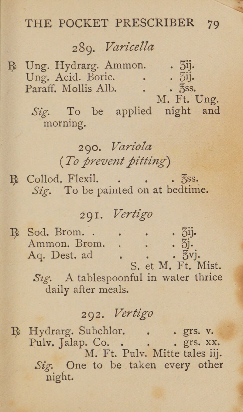 289. Varicella Ung. Hydrarg. Ammon. ; Olle Ung. Acid. Boric. 2 alll. Paraff. Mollis Alb. : « 3SS M. Ft. Ung. Sig. To be applied night and morning, 290. Variola (To prevent pitting) Collod. Flexil.. 3ss. Sig. To be painted on ee pedtime: 291. Vertigo Sod. Brom. . ; ‘ o Olle Ammon. Brom. . : lars Aq. Dest. ad : - SV). S. et M. Ft. Mist. Szg. A tablespoonful in water thrice daily after meals. 292. Vertigo Pulv. Jalap. Co. . a) trae 2 M. Ft. Puly. Mitte tales i ilj. Sig. One to be taken every other night. E a :