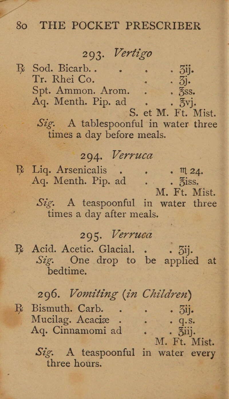293. Vertigo &amp; Sod. Bicarb. . : ; . Ue Tr KRhei Co. : ule Spt. Ammon. Arom. . » BSS Aq. Menth. Pip. ad. . Yj. S. et M. Ft. Mist: __ Sig. <A tablespoonful in water three times a day before meals. 20904. Verruca 7% Lig. Arsenicalis . ° - ™ 24, . wq.,Menth. Pip..ad.. .. - diss. M. Ft. Mist. Szg. A teaspoonful in water three times a day after meals. 295. Verruca FR Acid. Acetic. Glacial, . « ole wae. One drop. to. be applied at bedtime. 296. Vomiting (in Children) &amp; Bismuth. Carb. . : » Ole 5 Mucilag. Acacize . . : ae Aq. Cinnamomi ad ‘ - 3ilj. M. Ft. Mist. Szg. A teaspoonful in water every — three hours.