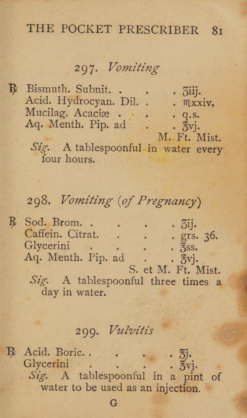 297. Vomiting B Bismuth. Subnit. . : =. Buijs Acid. Hydrocyan. Dil. . . xxiv, Mucilag. Acacie . - . = 'G.S Aq. Menth. Pip. ad oe » 3Svj- ; M.. Ft t. Mist. Sig. A tablespoonfil-in water oy four hours. 298. Vomiting (of Pregnancy) “a B Sod. Brom. . : A » Ole Caffein. Citrat. . ; + 2ES.. 368 Glycerini «. : » 38S. Aq. Menth. Pip. aaine ows S. et M. Ft. Mist. Sig. A tablespoonful three times a day in water.  299. Vulvitis 1  EB Acid. Boric. . : “ie > je Glycerini . » 3yj- Sig. A tablespoonful in a pint. of water to be used as an injection. * ‘ G