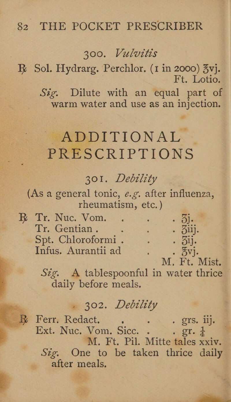 300. Vulvitis BR Sol. Hydrarg. Perchlor. (1 in 2000) 3vj. Ft. Lotio. Ssg. Dilute with an equal part of warm water and use as an injection. ¢ SARBDITIONAL’: PRESCRIPTIONS 301. Debztlity (As a general tonic, e.g. after influenza, rheumatism, etc.) ae 4 t, Nuc. Vom... : . ie Tr. Gentian . 3 ; > ula Spt. Chloroformi . : «Figs Infus. Aurantii ad ; . Sv]. M, Ft. Mist. Szg. A tablespoonful in water thrice daily before meals. » 302. Debslety Ferr. Redact. 5 : . Qrs. tips Ext. Nuc. Vom. Sicc. . gr. 2 M. Ft. Pil. Mitte tales xxiv. Stg. One to be taken thrice daily after meals. 