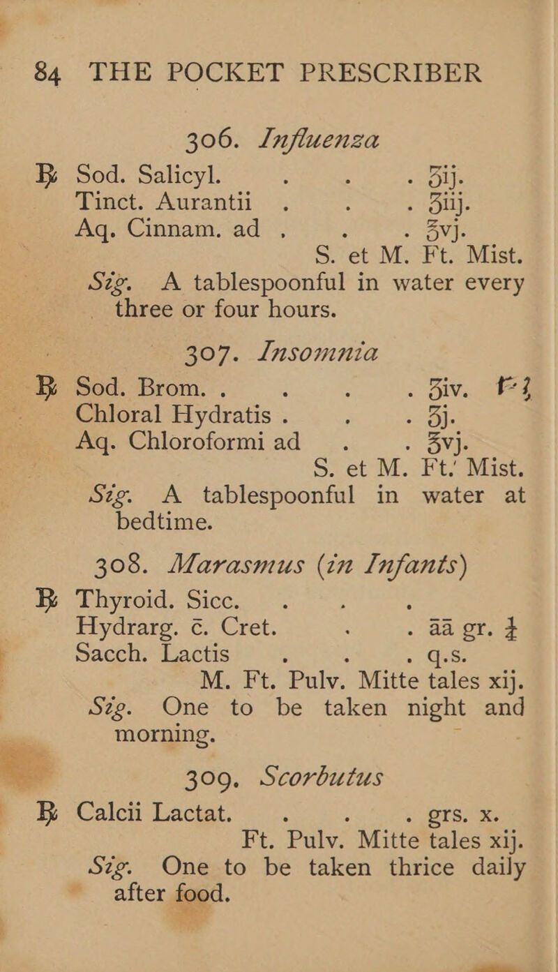 306. Lnfluenza B Sod. Salicyl. : ; sues Tinct. Aurantii . : . Oi. Aq. Cinnam. ad , : . SVJ. S. et M. Ft. Mist. Szg. A tablespoonful in water every _ three or four hours. 307. Insomnia B Sod. Brom. . : : . Biv. FZ Choral Hydratis. . . 3) Aq. Chloroformiad . . 3Vj- S. et M. Ft. Mist. Sig. A tablespoonful in water at bedtime. 308. Marasmus (in Infants) B Thyroid. Sicc. : : Hydrarg. ¢. Cret. : . aa gr. F Sacch. Lactis : » GES . M. Ft. Pulv. Mitte tales xij. Szg. One to be taken night and  morning. ae 309. Scorbutus .. Cale Lactat. .. » BTS. x. Ft. Pulv. Mitte tales xij. Szg. One to be taken thrice daily after food.