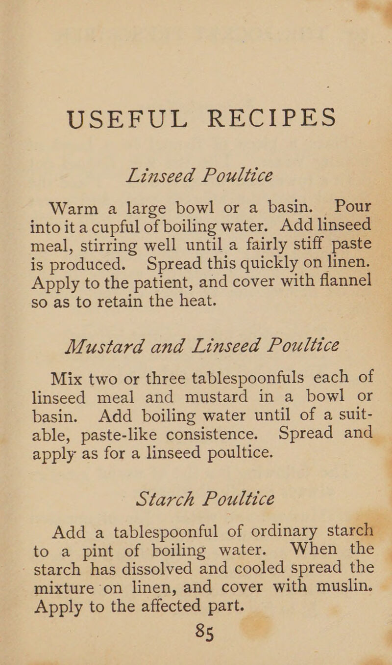 USEFUL RECIPES Linseed Poultice Warm a large bowl or a basin. Pour into it a cupful of boiling water. Add linseed meal, stirring well until a fairly stiff paste is produced. Spread this quickly on linen. Apply to the patient, and cover with flannel so as to retain the heat. Mustard and Linseed Poultice Mix two or three tablespoonfuls each of linseed meal and mustard in a bowl or basin. Add boiling water until of a suit- able, paste-like consistence. Spread and apply as for a linseed poultice. Starch Poultice Add a tablespoonful of ordinary starch’ to a pint of boiling water. When the starch has dissolved and cooled spread the mixture on linen, and cover with muslin. Apply to the affected part.