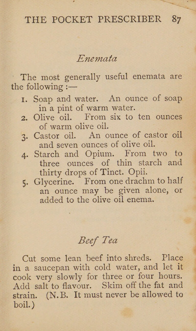 > _ —_— i THE POCKET PRESCRIBER 87 E-nemata ' The most generally useful enemata are the following :— 1. Soap and water. An ounce of soap in a pint of warm water. 2. Olive oil. From six to ten ounces of warm olive oil. 3. Castor oil. An ounce of castor oil and seven ounces of olive oil. 4. Starch and Opium. From two to three ounces of thin starch and thirty drops of Tinct. Opii. 5. Glycerine. From one drachm to half an ounce may be given alone, or added to the olive oil enema. Beef Tea Cut some lean beef into shreds. Place in a saucepan with cold water, and let it cook very slowly for three or four hours. Add salt to flavour. Skim off the fat and boil. ) — a | ee