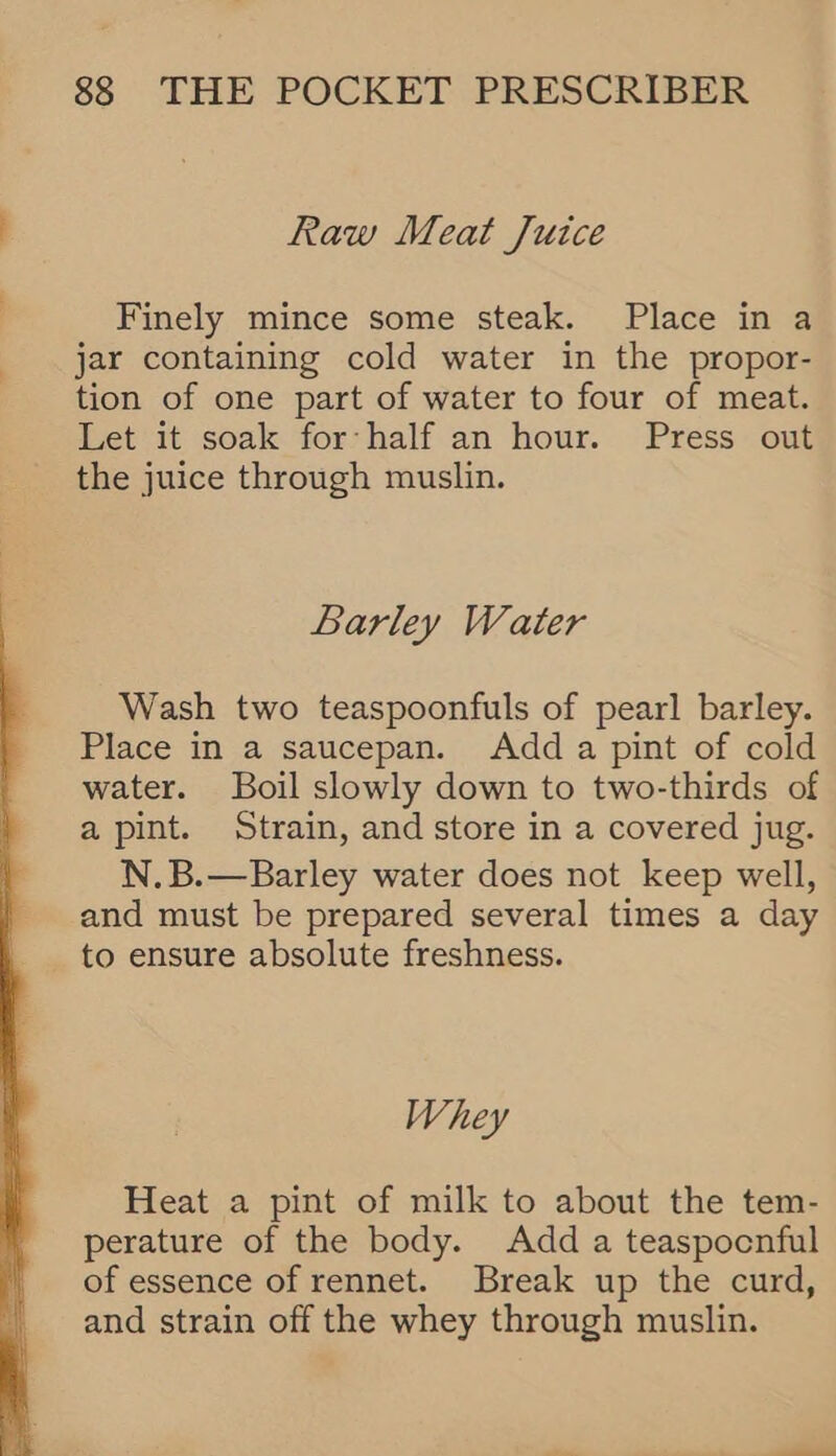  Raw Meat Juice Finely mince some steak. Place in a jar containing cold water in the propor- tion of one part of water to four of meat. Let it soak for half an hour. Press out the juice through muslin. Barley Water Wash two teaspoonfuls of pearl barley. Place in a saucepan. Add a pint of cold water. Boil slowly down to two-thirds of a pint. Strain, and store in a covered jug. N.B.—Barley water does not keep well, and must be prepared several times a day to ensure absolute freshness. Whey Heat a pint of milk to about the tem- perature of the body. Add a teaspocnful of essence of rennet. Break up the curd, and strain off the whey through muslin.