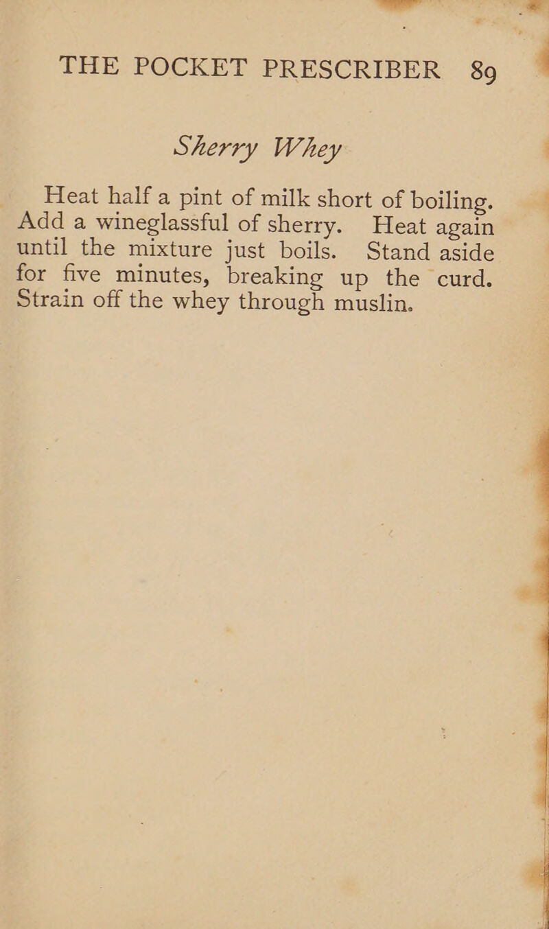 —_— THE POCKET PRESCRIBER 89 Sherry Whey _. Heat halfa pint of milk short of boiling. Add a wineglassful of sherry. Heat again until the mixture just boils. Stand aside for five minutes, breaking up the curd. Strain off the whey through muslin. 