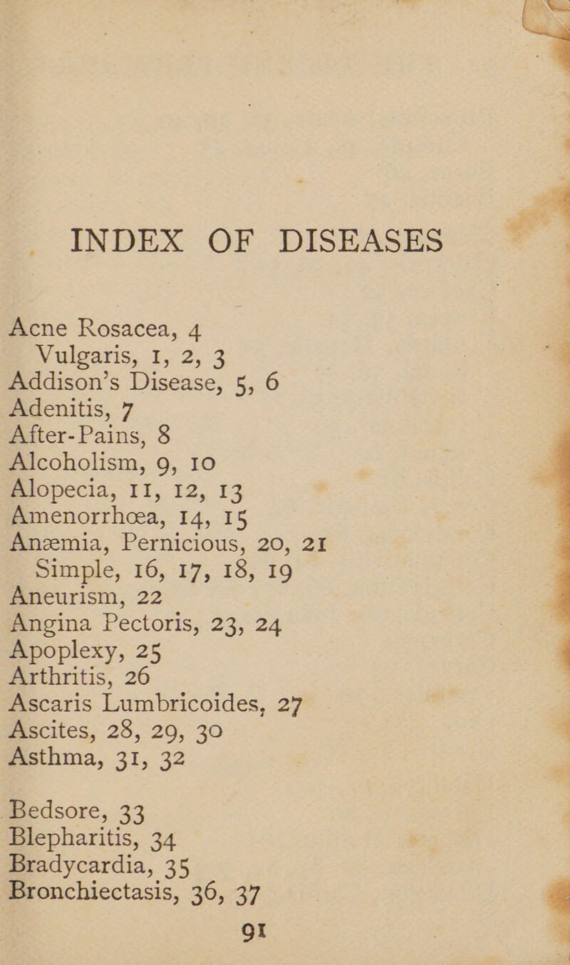 Acne Rosacea, 4 Vulgaris, I, 2, 3 Addison’s Disease, 5, 6 After-Pains, 8 Alcoholism, 9, 10 Alopecia, II, 12, 13 Amenorrhoea, 14, I5 Anzemia, Pernicious, 20, 21 Simple, 16, 17, 18, 19 Aneurism, 22 Angina Pectoris, 23, 24 Apoplexy, 25 Arthritis, 26 Ascaris Lumbricoides, 27 Ascites, 28, 29, 30 Asthma, 31, 32 Bedsore, 33 Blepharitis, 34 Bradycardia, 35 Bronchiectasis, 36, 37 QI 
