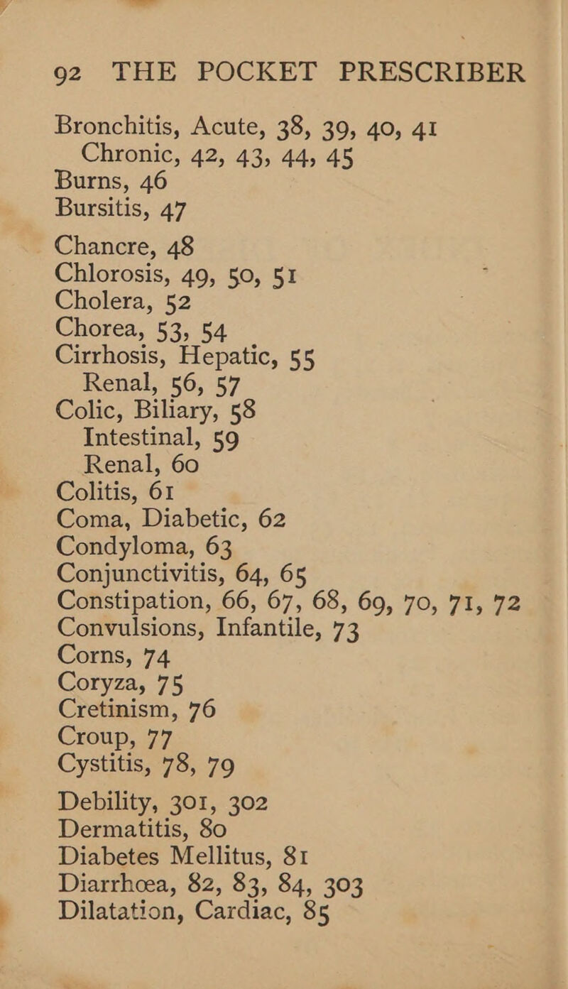—_— 92 THE POCKET PRESCRIBER Bronchitis, Acute, 38, 39, 40, 41 Chronic, 42, 43, 44, 45 Burns, 46 Bursitis, 47 Chancre, 48 Chlorosis, 49, 50, 51 Cholera, 52 Chorea, 53, 54 Cirrhosis, Hepatic, 55 Renal, 56, 57 Colic, Biliary, 58 Intestinal, 59 Renal, 60 Colitis, 61 Coma, Diabetic, 62 Condyloma, 63 Conjunctivitis, 64, 65 Constipation, 66, 67, 68, 69, 70, 71, 72 Convulsions, Infantile, 73 Corns, 74 Coryza, 75 Cretinism, 76 Croup, 77 Cystitis, 78, 79 Debility, 301, 302 Dermatitis, 80 Diabetes Mellitus, 81 Diarrhoea, 82, 83, 84, 303 Dilatation, Cardiac, 85