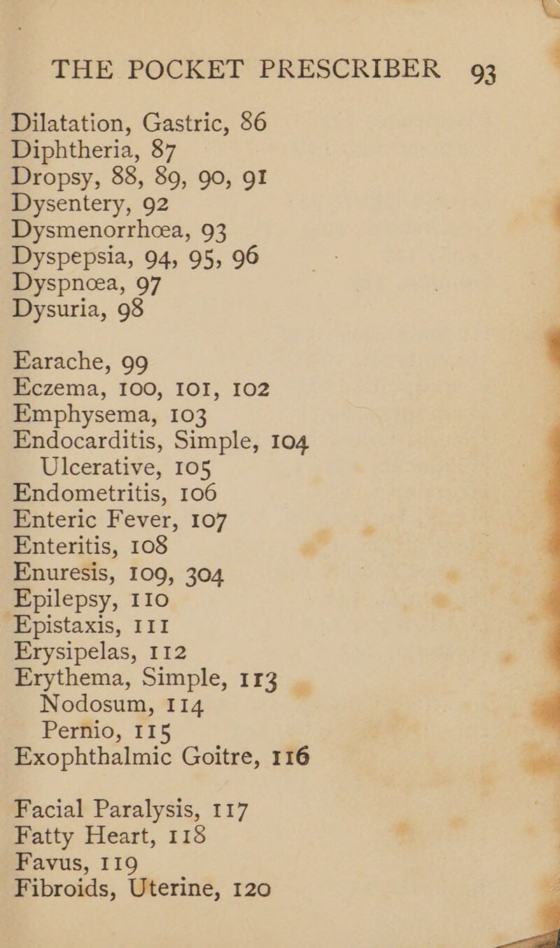 Dilatation, Gastric, 86 Diphtheria, 87 Dropsy, 88, 89, 90, 9 Dysentery, 92 Dysmenorrhcea, 93 Dyspepsia, 94, 95, 96 Dyspneea, 97 Dysuria, 98 Earache, 99 Eczema, I00, IOI, 102 Emphysema, 103 Endocarditis, Simple, 104 Ulcerative, 105 Endometritis, 106 Enteric Fever, 107 Enteritis, 108 Enuresis, 109, 304 Epilepsy, 110 -Epistaxis, 111 Erysipelas, 112 Erythema, Simple, 113 | Nodosum, 114 Pernio, 115 Exophthalmic Goitre, 116 Facial Paralysis, 117 Fatty Heart, 118 Favus, 119 Fibroids, Uterine, 120