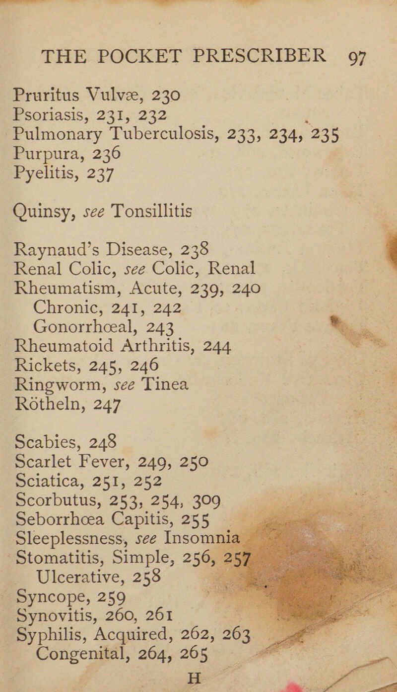 Pruritus Vulvze, 230 Psoriasis, 231, 232 Pulmonary Tuberculosis, 233, 234, 238 Purpura, 236 Pyelitis, 237 Quinsy, see Tonsillitis Raynaud’s Disease, 238 ' Renal Colic, see Colic, Renal Rheumatism, Acute, 239, 240 Chronic, 241, 242 Gonorrheeal, 243 Nye: Rheumatoid Arthritis, 244 a Rickets, 245, 246 Ringworm, see Tinea Rotheln, 247 Scabies, 248 Scarlet Fever, 249, 250 z Sciatica, 251, 252 sid Scorbutus, 253, 254, 309 S Be Seborrheea Capitis, 255 9 Sleeplessness, see Insom: Stomatitis, Simple, 256. Ulcerative, 258 - Syncope, 259 _ Synovitis, 260, 261 ee Syphilis, Acquired, 262, 263 © Cone 264, 265 wai      