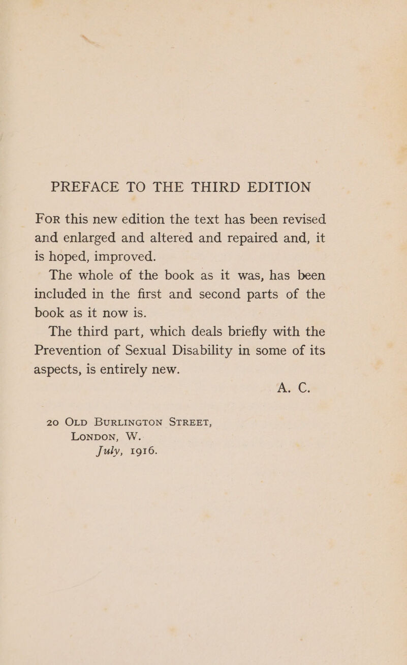 For this new edition the text has been revised and enlarged and altered and repaired and, it is hoped, improved. The whole of the book as it was, has been included in the first and second parts of the book as it now is. The third part, which deals briefly with the Prevention of Sexual Disability in some of its aspects, is entirely new. AS €. 20 OLD BURLINGTON STREET, Lonpon, W. July, 1916.