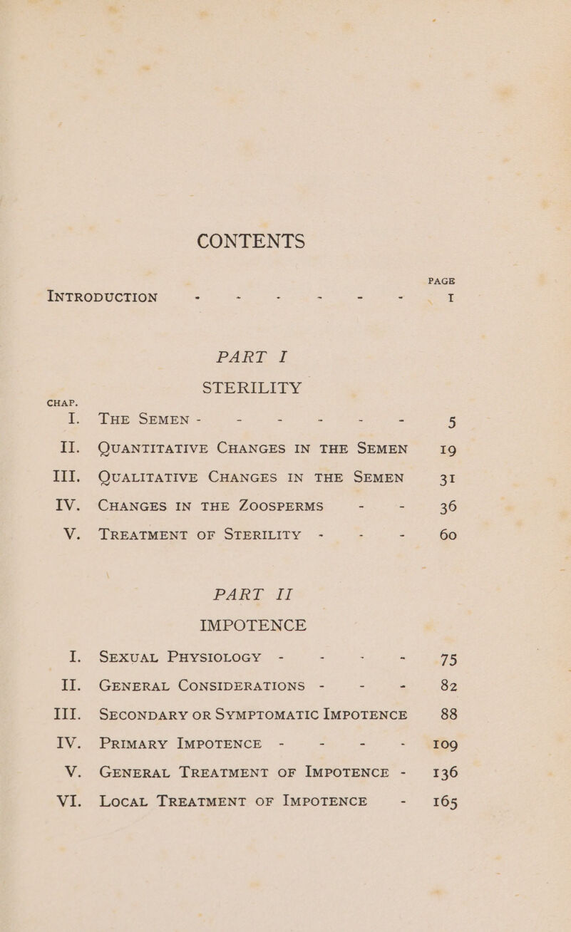 CONTENTS INTRODUCTION - - : 2 : PART. +i STERILITY CHAP. I. THE SEMEN - Es 2 y is II. QUANTITATIVE CHANGES IN THE SEMEN III. QUALITATIVE CHANGES IN THE SEMEN IV. CHANGES IN THE ZOOSPERMS - - V. TREATMENT OF STERILITY - B 3 PAARL Tf IMPOTENCE II. GENERAL CONSIDERATIONS - - - III. SECONDARY OR SYMPTOMATIC IMPOTENCE IV. Primary IMPOTENCE - - . : V. GENERAL TREATMENT OF IMPOTENCE - VI. Locat TREATMENT OF IMPOTENCE - PAGE