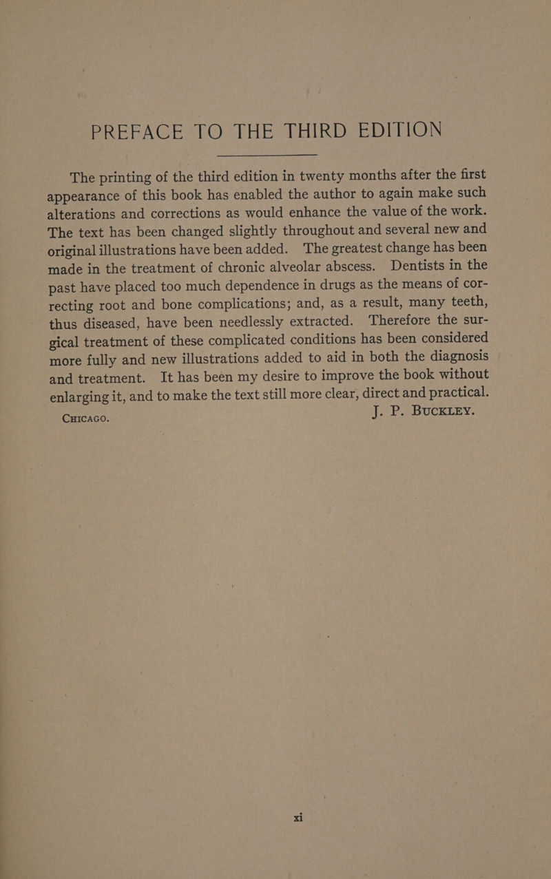 a eS !TSCtCti‘Cié‘C _* = The printing of the third edition in twenty months after the first appearance of this book has enabled the author to again make such alterations and corrections as would enhance the value of the work. The text has been changed slightly throughout and several new and original illustrations have been added. The greatest change has been made in the treatment of chronic alveolar abscess. Dentists in the past have placed too much dependence in drugs as the means of cor- recting root and bone complications; and, as a result, many teeth, thus diseased, have been needlessly extracted. ‘Therefore the sur- gical treatment of these complicated conditions has been considered more fully and new illustrations added to aid in both the diagnosis and treatment. It has been my desire to improve the book without enlarging it, and to make the text still more clear, direct and practical. Curcaco. J. P. BUCKLEY.