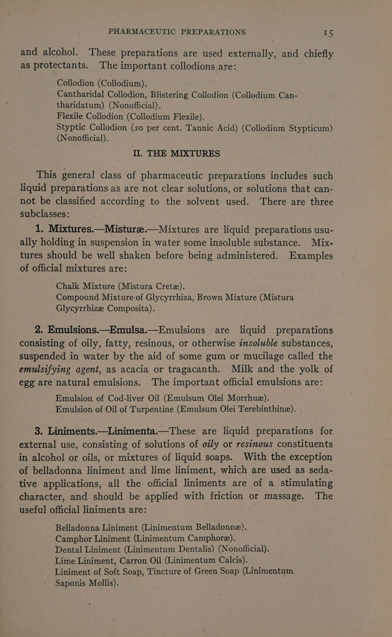 and alcohol. These preparations are used externally, and chiefly as protectants. ‘The important collodions are: Collodion (Collodium). Cantharidal Collodion, Blistering Collodion (Collodium Can- tharidatum) (Nonofficial). Flexile Collodion (Collodium Flexile). Styptic Collodion (20 per cent. Tannic Acid) (Collodium Stypticum) (Nonofficial). Il. THE MIXTURES This general class of pharmaceutic preparations includes such liquid preparations as are not clear solutions, or solutions that can- not be classified according to the solvent used. There are three subclasses: 1. Mixtures.—Misturz.—Mixtures are liquid preparations usu- ally holding in suspension in water some insoluble substance. Mix- tures should be well shaken before being administered. Examples of official mixtures are: Chalk Mixture (Mistura Crete). Compound Mixture of Glycyrrhiza, Brown Mixture (Mistura Glycyrrhize Composita). 2. Emulsions.—Emulsa.—Emulsions are liquid preparations consisting of oily, fatty, resinous, or otherwise zmsoluble substances, suspended in water by the aid of some gum or mucilage called the emulsifying agent, as acacia or tragacanth. Milk and the yolk of egg are natural emulsions. The important official emulsions are: Emulsion of Cod-liver Oil (Emulsum Olei Morrhue). Emulsion of Oil of Turpentine (Emulsum Olei Terebinthinz). . 3. Liniments.—Linimenta.—These are liquid preparations for external use, consisting of solutions of oily or resinous constituents in alcohol or oils, or mixtures of liquid soaps. With the exception of belladonna liniment and lime liniment, which are used as seda- tive applications, all the official liniments are of a stimulating character, and should be applied with friction or massage. The useful official liniments are: Belladonna Liniment (Linimentum Belladonne). Camphor Liniment (Linimentum Camphore). Dental Liniment (Linimentum Dentalis) (Nonofficial). Lime Liniment, Carron Oil (Linimentum Calcis). Liniment of Soft Soap, Tincture of Green Soap (Linimentum Saponis Mollis).