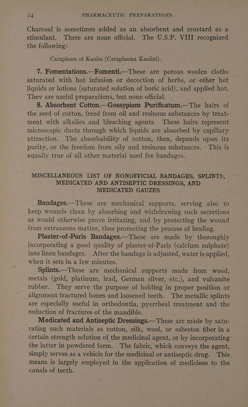 Charcoal is sometimes added as an absorbent and mustard as a stimulant. ‘There are none official. The U.S.P. VIII recognized the following: 3 Cataplasm of Kaolin (Cataplasma Kaolini). 7. Fomentations.—Fomenti.—These are porous woolen cloths saturated with hot infusion or decoction of herbs, or other hot liquids or lotions (saturated solution of boric acid), and applied hot. Thev are useful preparations, but none official. 8. Absorbent Cotton.—Gossypium Purificatum.—The hairs of the seed of cotton, freed from oil and resinous substances by treat- ment with alkalies and bleaching agents. These hairs represent microscopic ducts through which liquids are absorbed by capillary attraction. The absorbability of cotton, then, depends upon its purity, or the freedom from oily and resinous substances. This is equally true of all other material used for bandages. MISCELLANEOUS LIST OF NONOFFICIAL BANDAGES, SPLINTS, MEDICATED AND ANTISEPTIC DRESSINGS, AND MEDICATED GAUZES | | Bandages.—These are mechanical supports, serving also to keep wounds clean by absorbing and withdrawing such secretions as would otherwise prove irritating, and by protecting the wound from extraneous matter, thus promoting the process of healing. Plaster-of-Paris Bandages.—These are made by thoroughly incorporating a good quality of plaster-of-Paris (calcium sulphate) into linen bandages. . After the bandage is ag uated water is applied, when it sets in a few minutes. Splints.—These are mechanical supports made from wood, metals (gold, platinum, lead, German silver, etc.), and vulcanite rubber. They serve the purpose of holding in proper position or alignment fractured bones and loosened teeth. The metallic splints are especially useful in orthodontia, pyorrheal treatment and the reduction of fractures of the mandible. Medicated and Antiseptic Dressings.—These are made by satu- rating such materials as cotton, silk, wool, or asbestos fiber in a certain strength solution of the medicinal agent, or by incorporating the latter in powdered form. The fabric, which conveys the agent, simply serves as a vehicle for the medicinal or antiseptic drug. This means is largely employed in the application of medicines to the canals of teeth.