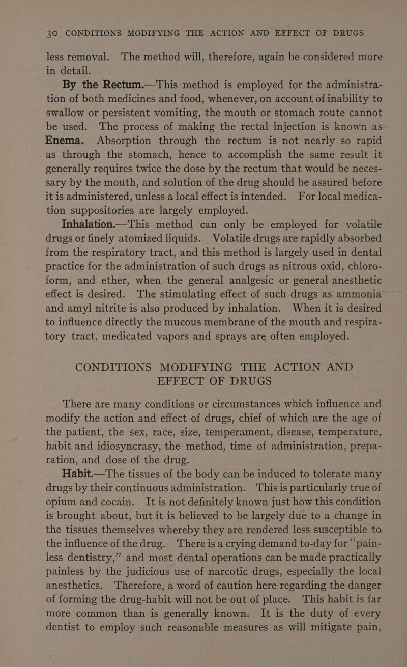 less removal. The method will, therefore, again be considered more in detail. By the Rectum.—This method is employed for the administra- tion of both medicines and food, whenever, on account of inability to swallow or persistent vomiting, the mouth or stomach route cannot be used. The process of making the rectal injection is known as Enema. Absorption through the rectum is not nearly so rapid as through the stomach, hence to accomplish the same result it generally requires twice the dose by the rectum that would be neces- sary by the mouth, and solution of the drug should be assured before it is administered, unless a local effect is intended. For local medica- tion suppositories are largely employed. Inhalation.—This method can only be employed for volatile drugs or finely atomized liquids. Volatile drugs are rapidly absorbed from the respiratory tract, and this method is largely used in dental practice for the administration of such drugs as nitrous oxid, chloro- form, and ether, when the general analgesic or general anesthetic effect is desired. ‘The stimulating effect of such drugs as ammonia and amyl nitrite is also produced by inhalation. When it is desired to influence directly the mucous membrane of the mouth and respira- tory tract, medicated vapors and sprays are often employed. CONDITIONS MODIFYING THE ACTION AND EFFECT OF * DRUGS There are many conditions or circumstances which influence and modify the action and effect of drugs, chief of which are the age of the patient, the sex, race, size, temperament, disease, temperature, habit and idiosyncrasy, the method, time of administration, prepa- ration, and dose of the drug. Habit.—The tissues of the body can be induced to tolerate many drugs by their continuous administration. This is particularly true of opium and cocain. It is not definitely known just how this condition is brought about, but it is believed to be largely due to a change in the tissues themselves whereby they are rendered less susceptible to the influence of the drug. There is a crying demand to-day for “‘pain- less dentistry,’ and most dental operations can be made practically painless by the judicious use of narcotic drugs, especially the local anesthetics. Therefore, a word of caution here regarding the danger of forming the drug-habit will not be out of place. This habit is far more common than is generally known. It is the duty of every dentist to employ such reasonable measures as will mitigate pain,