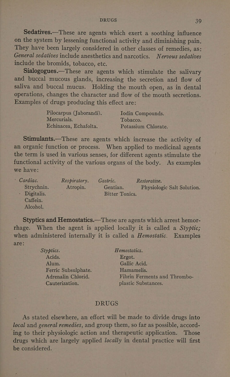 DRUGS 30 Sedatives.—These are agents which exert a soothing influence on the system by lessening functional activity and diminishing pain. They have been largely considered in other classes of remedies, as: General sedatives include anesthetics and narcotics. Nervous sedatives include the bromids, tobacco, etc. Sialogogues.—These are agents which stimulate the salivary and buccal mucous glands, increasing the secretion and flow of saliva and buccal mucus. Holding the mouth open, as in dental operations, changes the character and flow of the mouth secretions. Examples of drugs producing this effect are: Pilocarpus (Jaborandi). Iodin Compounds. Mercurials. Tobacco. Echinacea, Echafolta. Potassium Chlorate. Stimulants.—These are agents which increase the activity of an organic function or process. When applied to medicinal agents the term is used in various senses, for different agents stimulate the functional activity of the various organs of the body. As examples we have: ~ Cardiac. Respiratory. _—_ Gastric. Restorative. Strychnin. Atropin. Gentian. Physiologic Salt Solution. - Digitalis. Bitter Tonics. Caffein. Alcohol. Styptics and Hemostatics.—These are agents which arrest hemor- rhage. When the agent is applied locally it is called a Styptic; when administered internally it is called a Hemostatic. Examples de Styptics. Hemostatics. Acids. Ergot. Alum. Gallic Acid. Ferric Subsulphate. Hamamelis. Adrenalin Chlorid. Fibrin Ferments and Thrombo- Cauterization. plastic Substances. DRUGS As stated elsewhere, an effort will be made to divide drugs into local and general remedies, and group them, so far as possible, accord- ‘ing to their physiologic action and therapeutic application. Those drugs which are largely applied locally in dental practice will first be considered.