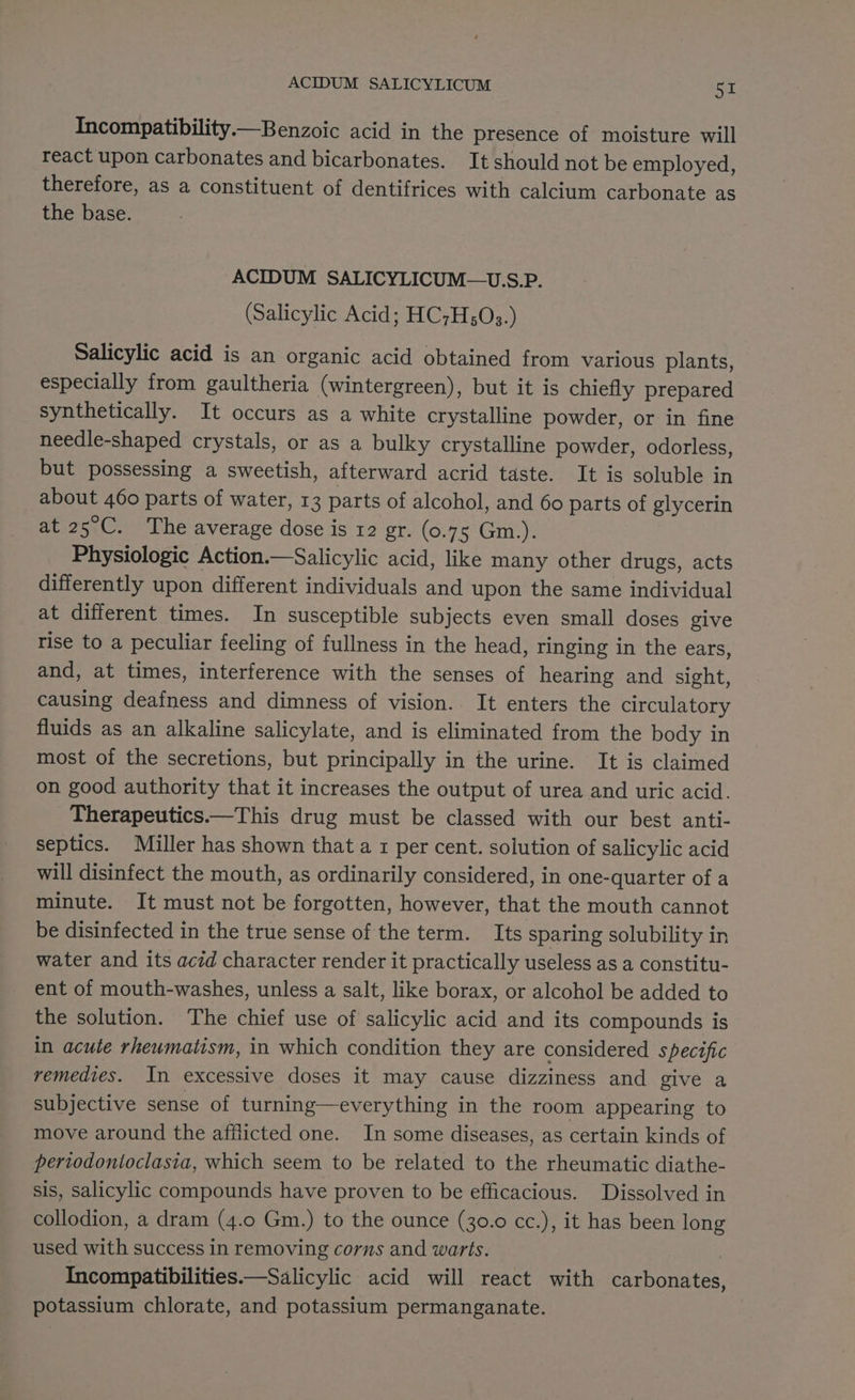 Incompatibility—Benzoic acid in the presence of moisture will react upon carbonates and bicarbonates. It should not be employed, therefore, as a constituent of dentifrices with calcium carbonate as the base. ACIDUM SALICYLICUM—U.S.P. (Salicylic Acid; HC7H;03.) Salicylic acid is an organic acid obtained from various plants, especially from gaultheria (wintergreen), but it is chiefly prepared synthetically. It occurs as a white crystalline powder, or in fine needle-shaped crystals, or as a bulky crystalline powder, odorless, but possessing a sweetish, afterward acrid taste. It is soluble in about 460 parts of water, 13 parts of alcohol, and 60 parts of glycerin at 25°C. The average dose is 12 gr. (0.75 Gm.). Physiologic Action.—Salicylic acid, like many other drugs, acts differently upon different individuals and upon the same individual at different times. In susceptible subjects even small doses give rise to a peculiar feeling of fullness in the head, ringing in the ears, and, at times, interference with the senses of hearing and sight, causing deafness and dimness of vision. It enters the circulatory fluids as an alkaline salicylate, and is eliminated from the body in most of the secretions, but principally in the urine. It is claimed on good authority that it increases the output of urea and uric acid. Therapeutics.—This drug must be classed with our best anti- septics. Miller has shown that a 1 per cent. solution of salicylic acid will disinfect the mouth, as ordinarily considered, in one-quarter of a minute. It must not be forgotten, however, that the mouth cannot be disinfected in the true sense of the term. Its sparing solubility in water and its aczd character render it practically useless as a constitu- ent of mouth-washes, unless a salt, like borax, or alcohol be added to the solution. The chief use of salicylic acid and its compounds is in acute rheumatism, in which condition they are considered specific remedies. In excessive doses it may cause dizziness and give a subjective sense of turning—everything in the room appearing to move around the afflicted one. In some diseases, as certain kinds of pertodontoclasia, which seem to be related to the rheumatic diathe- sis, salicylic compounds have proven to be efficacious. Dissolved in collodion, a dram (4.0 Gm.) to the ounce (30.0 cc.), it has been long used with success in removing corns and warts. | Incompatibilities.—Salicylic acid will react with carbonates, potassium chlorate, and potassium permanganate.