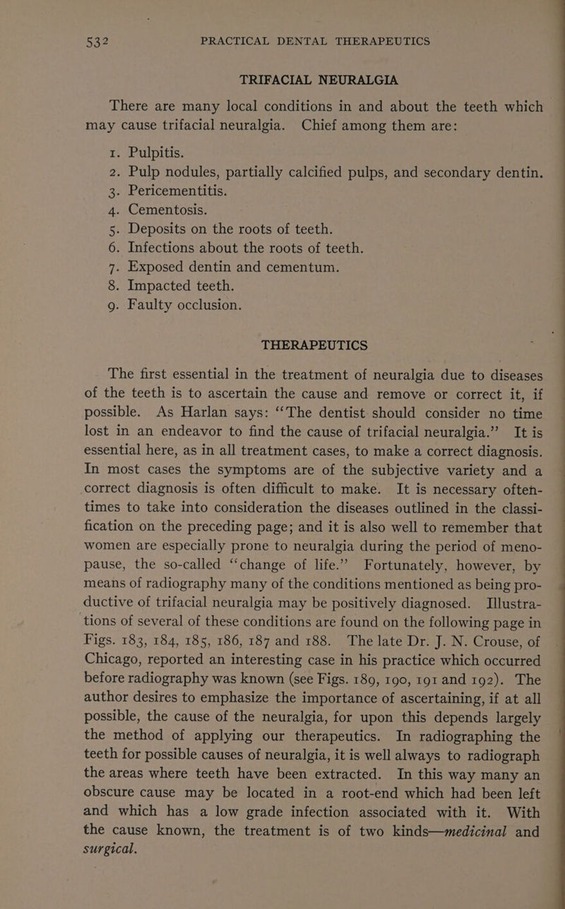 TRIFACIAL NEURALGIA There are many local conditions in and about the teeth which may cause trifacial neuralgia. Chief among them are: . Pulpitis. | . Pulp nodules, partially calcified pulps, and secondary dentin. . Pericementitis. . Cementosis. . Deposits on the roots of teeth. . Infections about the roots of teeth. . Exposed dentin and cementum. . Impacted teeth. . Faulty occlusion. O COOnN Amn RW DbD Hw THERAPEUTICS The first essential in the treatment of neuralgia due to diseases of the teeth is to ascertain the cause and remove or correct it, if possible. As Harlan says: ‘“‘The dentist. should consider no time lost in an endeavor to find the cause of trifacial neuralgia.” It is essential here, as in all treatment cases, to make a correct diagnosis. In most cases the symptoms are of the subjective variety and a ~ correct diagnosis is often difficult to make. It is necessary often- times to take into consideration the diseases outlined in the classi- fication on the preceding page; and it is also well to remember that women are especially prone to neuralgia during the period of meno- pause, the so-called “change of life.” Fortunately, however, by means of radiography many of the conditions mentioned as being pro- ductive of trifacial neuralgia may be positively diagnosed. Illustra- tions of several of these conditions are found on the following page in Figs. 183, 184, 185, 186, 187 and 188. The late Dr. J. N. Crouse, of Chicago, reported an interesting case in his practice which occurred before radiography was known (see Figs. 189, 190, 191 and 192). The author desires to emphasize the importance of ascertaining, if at all possible, the cause of the neuralgia, for upon this depends largely the method of applying our therapeutics. In radiographing the teeth for possible causes of neuralgia, it is well always to radiograph the areas where teeth have been extracted. In this way many an obscure cause may be located in a root-end which had been left and which has a low grade infection associated with it. With the cause known, the treatment is of two kinds—medicinal and surgical.