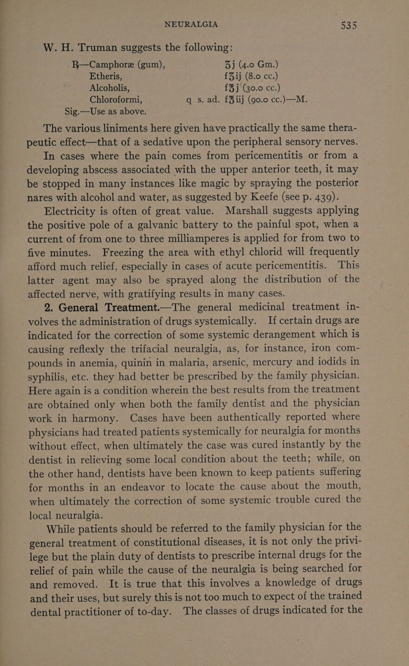 W. H. Truman suggests the following: R—Camphore (gum), : 3) (4.0 Gm.) Etheris, £Zij (8.0 cc.) Alcoholis, £3j (30.0 cc.) Chloroformi, q s. ad. £3iij (90.0 cc.)—M. Sig.—Use as above. The various liniments here given have practically the same thera- peutic effect—that of a sedative upon the peripheral sensory nerves. In cases where the pain comes from pericementitis or from a - developing abscess associated with the upper anterior teeth, it may be stopped in many instances like magic by spraying the posterior nares with alcohol and water, as suggested by Keefe (see p. 439). Electricity is often of great value. Marshall suggests applying the positive pole of a galvanic battery to the painful spot, when a current of from one to three milliamperes is applied for from two to five minutes. Freezing the area with ethyl chlorid will frequently afford much relief, especially in cases of acute pericementitis. This latter agent may also be sprayed along the distribution of the affected nerve, with gratifying results in many cases. 2. General Treatment.—The general medicinal treatment in- volves the administration of drugs systemically. If certain drugs are indicated for the correction of some systemic derangement which is causing reflexly the trifacial neuralgia, as, for instance, iron com- pounds in anemia, quinin in malaria, arsenic, mercury and iodids in syphilis, etc. they had better be prescribed by the family physician. Here again is a condition wherein the best results from the treatment are obtained only when both the family dentist and the physician work in harmony. Cases have been authentically reported where physicians had treated patients systemically for neuralgia for months without effect, when ultimately the case was cured instantly by the _ dentist in relieving some local condition about the teeth; while, on the other hand, dentists have been known to keep patients suffering for months in an endeavor to locate the cause about the mouth, when ultimately the correction of some systemic trouble cured the local neuralgia. | While patients should be referred to the family physician for the general treatment of constitutional diseases, it is not only the privi- lege but the plain duty of dentists to prescribe internal drugs for the relief of pain while the cause of the neuralgia is being searched for and removed. It is true that this involves a knowledge of drugs and their uses, but surely this is not too much to expect of the trained dental practitioner of to-day. The classes of drugs indicated for the
