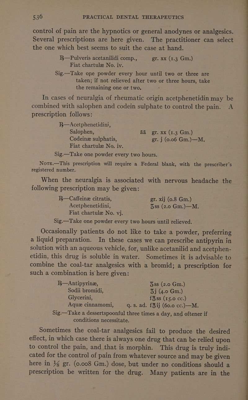 control of pain are the hypnotics or general anodynes or analgesics. Several prescriptions are here given. The practitioner can select the one which best seems to suit the case at hand. R—Pulveris acetanilidi comp., (4 dye 6. dr Leek 57145) Fiat chartule No. iv. Sig.—Take one powder every hour until two or three are taken; if not relieved after two or three hours, take the remaining one or two. In cases of neuralgia of rheumatic origin acetphenetidin may be combined with salophen and codein sulphate to control the pain. A prescription follows: R—Acetphenetidini, Salophen, a@ gr. xx (1.3 Gm.) Codeine sulphatis, gr. j (0.06 Gm.)—M. Fiat chartule No. iv. Sig.—Take one powder every two hours. Note.—This prescription will require a Federal blank, with the prescriber’s registered number. When the neuralgia is associated with nervous headache the following prescription may be given: R—Caffeine citratis, gr. xij (0.8 Gm.) Acetphenetidini, 38s (2.0 Gm.)—M. Fiat chartule No. vj. Sig.—Take one powder every two hours until relieved. Occasionally patients do not like to take a powder, preferring a liquid preparation. In these cases we can prescribe antipyrin in solution with an aqueous vehicle, for, unlike acetanilid and acetphen- etidin, this drug is soluble in water. Sometimes it is advisable to combine the coal-tar analgesics with a bromid; a prescription for such a combination is here given: R—Antipyrine, 3ss (2.0 Gm.) Sodii bromidi, 3j (4.0 Gm.) Glycerini, £3ss (15.0 cc.) Aque cinnamomi, q. s. ad. £3ij (60.0 cc.)—M. Sig.—Take a dessertspoonful three times a day, and oftener if conditions necessitate. Sometimes the coal-tar analgesics fail to produce the desired effect, in which case there is always one drug that can be relied upon to control the pain, and that is morphin. This drug is truly indi- cated for the control of pain from whatever source and may be given here in 1g gr. (0.008 Gm.) dose, but under no conditions should a prescription be written for the drug. Many patients are in the