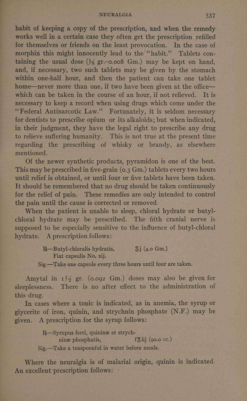 habit of keeping a copy of the prescription, and when the remedy works well in a certain case they often get the prescription refilled for themselves or friends on the least provocation. In the case of morphin this might innocently lead to the “‘habit.”” Tablets con- taining the usual dose (4g gr.—o.oo8 Gm.) may be kept on hand, and, if necessary, two such tablets may be given by the stomach within one-half hour, and then the patient can take one tablet home—never more than one, if two have been given at the office— which can be taken in the course of an hour, if not relieved. It is necessary to keep a record when using drugs which come under the ‘Federal Antinarcotic Law.” Fortunately, it is seldom necessary for dentists to prescribe opium or its alkaloids; but when indicated, in their judgment, they have the legal right to prescribe any drug to relieve suffering humanity. ‘This is not true at the present time regarding the prescribing of whisky or brandy, as_ elsewhere mentioned. Of the newer synthetic products, pyramidon is one of the best. This may be prescribed in five-grain (0.3 Gm.) tablets every two hours until relief is obtained, or until four or five tablets have been taken. It should be remembered that no drug should be taken continuously for the relief of pain. These remedies are only intended to control the pain until the cause is corrected or removed. When the patient is unable to sleep, chloral hydrate or butyl- chloral hydrate may be prescribed. The fifth cranial nerve is supposed to be especially sensitive to the influence of butyl-chloral - hydrate: A prescription follows: R—Butyl-chloralis hydratis, 3) (4.0 Gm.) Fiat capsulis No. xij. Sig.—Take one capsule every three hours until four are taken. Amytal in 114 gr. (0.092 Gm.) doses may also be given for sleeplessness. There is no after effect to the administration of this drug. In cases where a tonic is indicated, as in anemia, the syrup or glycerite of iron, quinin, and strychnin phosphate (N.F.) may be given. A prescription for the syrup follows: R—Syrupus ferri, quinine et strych- nine phosphatis, £3 iij (90.0 cc.) Sig.—Take a teaspoonful in water before meals. Where the neuralgia is of malarial ae quinin is indicated. An excellent prescription follows: