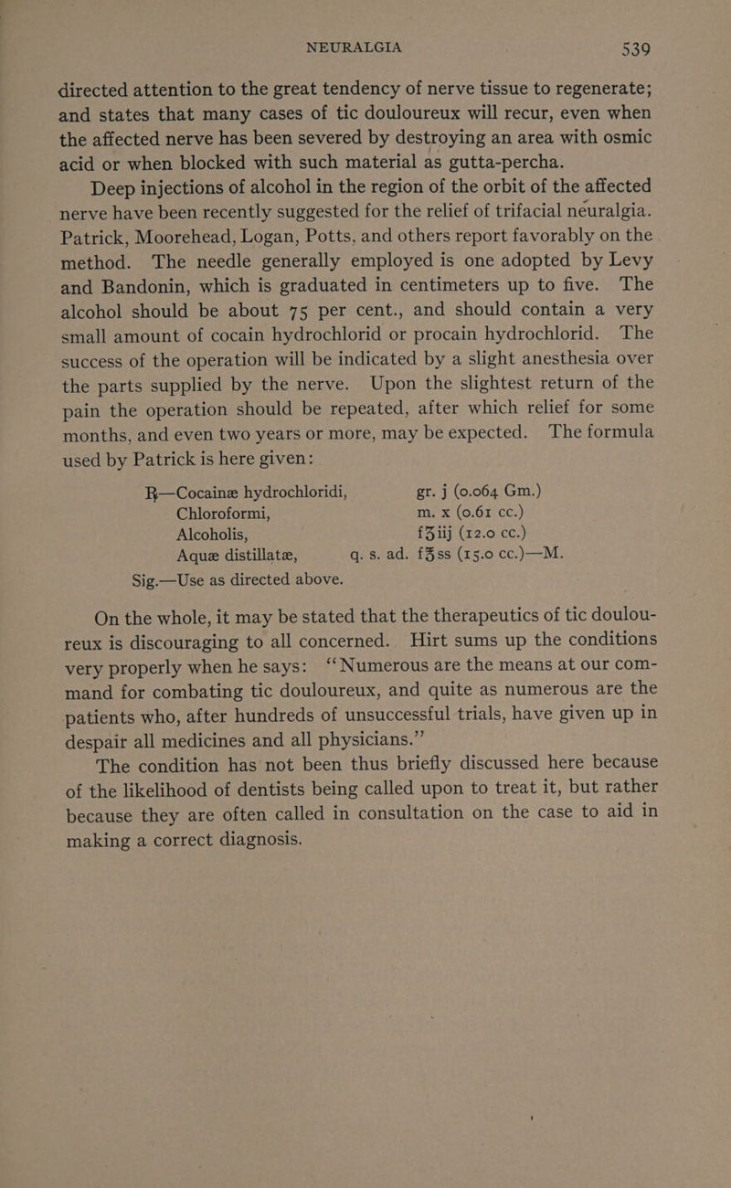 directed attention to the great tendency of nerve tissue to regenerate; and states that many cases of tic douloureux will recur, even when the affected nerve has been severed by destroying an area with osmic acid or when blocked with such material as gutta-percha. Deep injections of alcohol in the region of the orbit of the affected nerve have been recently suggested for the relief of trifacial neuralgia. Patrick, Moorehead, Logan, Potts, and others report favorably on the method. The needle generally employed is one adopted by Levy and Bandonin, which is graduated in centimeters up to five. The alcohol should be about 75 per cent., and should contain a very small amount of cocain hydrochlorid or procain hydrochlorid. The success of the operation will be indicated by a slight anesthesia over the parts supplied by the nerve. Upon the slightest return of the pain the operation should be repeated, after which relief for some months, and even two years or more, may be expected. The formula used by Patrick is here given: | R—Cocaine hydrochloridi, gr. j (0.064 Gm.) Chloroformi, m. x (0.61 cc.) Alcoholis, £Fiij (12.0 cc.) Aque distillate, Giseadiid oss: (8 5:0.cC)—— Mi: Sig.—Use as directed above. On the whole, it may be stated that the therapeutics of tic doulou- reux is discouraging to all concerned. Hirt sums up the conditions very properly when he says: ‘‘ Numerous are the means at our com- mand for combating tic douloureux, and quite as numerous are the patients who, after hundreds of unsuccessful trials, have given up in despair all medicines and all physicians.” The condition has not been thus briefly discussed here because of the likelihood of dentists being called upon to treat it, but rather because they are often called in consultation on the case to aid in making a correct diagnosis.