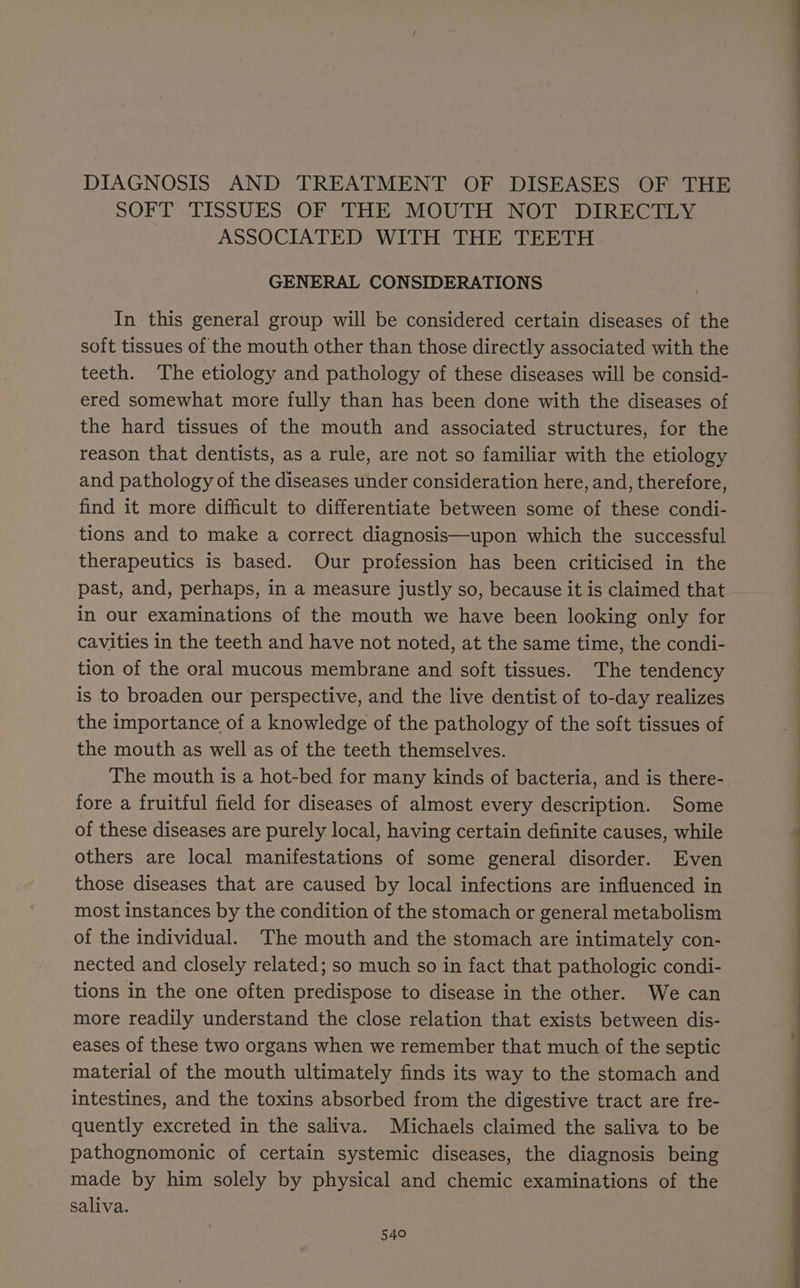 DIAGNOSIS AND TREATMENT OF DISEASES OF THE SOFT TISSUES OF ‘THE MOUTH NOT DIRECTLY ASSOCIATED WITH THE TEETH GENERAL CONSIDERATIONS In this general group will be considered certain diseases of the soft tissues of the mouth other than those directly associated with the teeth. The etiology and pathology of these diseases will be consid- ered somewhat more fully than has been done with the diseases of the hard tissues of the mouth and associated structures, for the reason that dentists, as a rule, are not so familiar with the etiology and pathology of the diseases under consideration here, and, therefore, find it more difficult to differentiate between some of these condi- tions and to make a correct diagnosis—upon which the successful therapeutics is based. Our profession has been criticised in the past, and, perhaps, in a measure justly so, because it is claimed that in our examinations of the mouth we have been looking only for cavities in the teeth and have not noted, at the same time, the condi- tion of the oral mucous membrane and soft tissues. The tendency is to broaden our perspective, and the live dentist of to-day realizes the importance of a knowledge of the pathology of the soft tissues of the mouth as well as of the teeth themselves. The mouth is a hot-bed for many kinds of bacteria, and is there- fore a fruitful field for diseases of almost every description. Some of these diseases are purely local, having certain definite causes, while others are local manifestations of some general disorder. Even those diseases that are caused by local infections are influenced in most instances by the condition of the stomach or general metabolism of the individual. The mouth and the stomach are intimately con- nected and closely related; so much so in fact that pathologic condi- tions in the one often predispose to disease in the other. We can more readily understand the close relation that exists between dis- eases of these two organs when we remember that much of the septic material of the mouth ultimately finds its way to the stomach and intestines, and the toxins absorbed from the digestive tract are fre- quently excreted in the saliva. Michaels claimed the saliva to be pathognomonic of certain systemic diseases, the diagnosis being made by him solely by physical and chemic examinations of the saliva. 540°