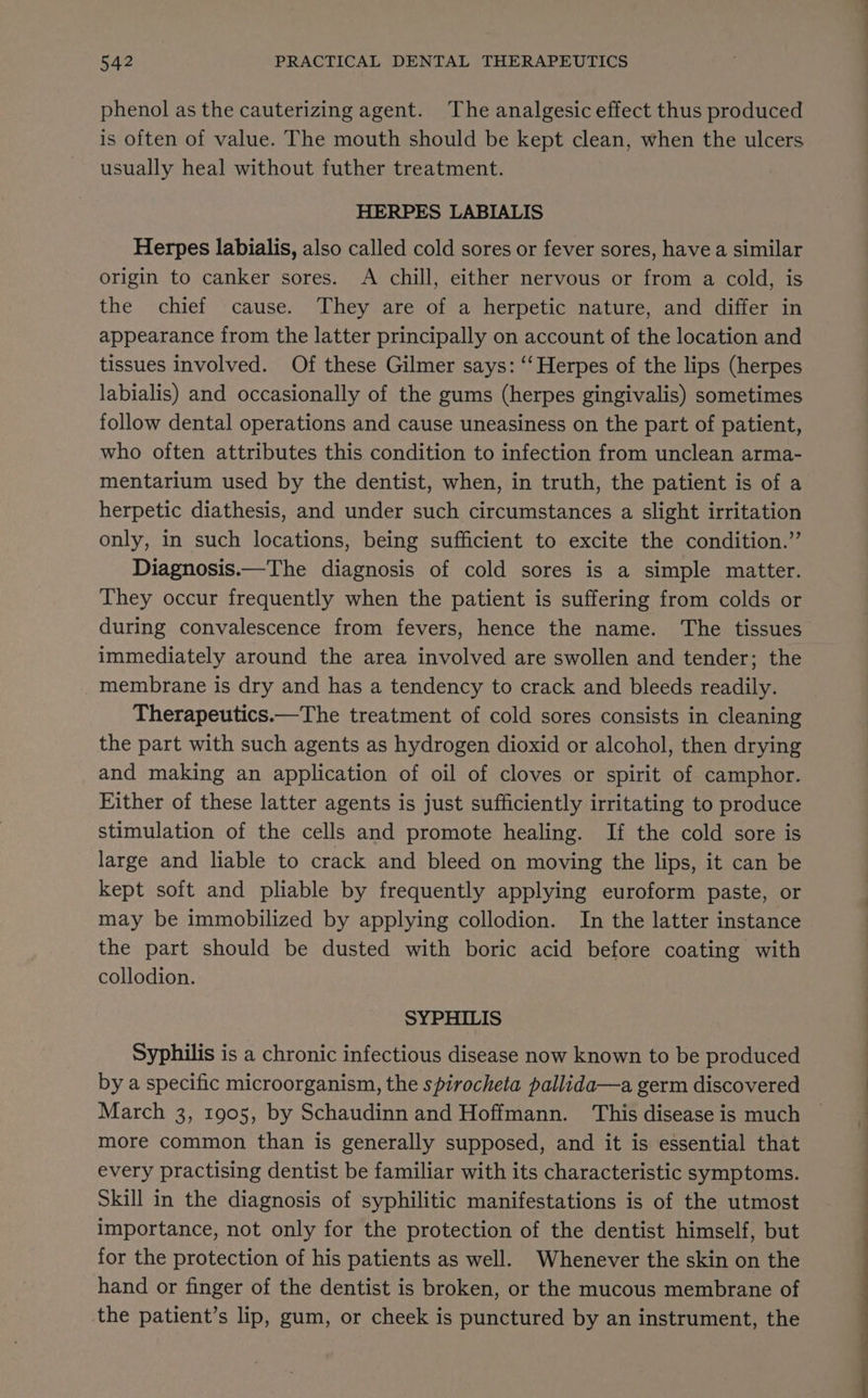 phenol as the cauterizing agent. The analgesic effect thus produced is often of value. The mouth should be kept clean, when the ulcers usually heal without futher treatment. HERPES LABIALIS Herpes labialis, also called cold sores or fever sores, have a similar origin to canker sores. A chill, either nervous or from a cold, is the chief cause. They are of a herpetic nature, and differ in appearance from the latter principally on account of the location and tissues Involved. Of these Gilmer says: “Herpes of the lips (herpes labialis) and occasionally of the gums (herpes gingivalis) sometimes follow dental operations and cause uneasiness on the part of patient, who often attributes this condition to infection from unclean arma- mentarium used by the dentist, when, in truth, the patient is of a herpetic diathesis, and under such circumstances a slight irritation only, in such locations, being sufficient to excite the condition.” Diagnosis.—The diagnosis of cold sores is a simple matter. They occur frequently when the patient is suffering from colds or during convalescence from fevers, hence the name. The tissues immediately around the area involved are swollen and tender; the _ membrane is dry and has a tendency to crack and bleeds readily. Therapeutics.—The treatment of cold sores consists in cleaning the part with such agents as hydrogen dioxid or alcohol, then drying and making an application of oil of cloves or spirit of camphor. Either of these latter agents is just sufficiently irritating to produce stimulation of the cells and promote healing. If the cold sore is large and liable to crack and bleed on moving the lips, it can be kept soft and pliable by frequently applying euroform paste, or may be immobilized by applying collodion. In the latter instance the part should be dusted with boric acid before coating with collodion. SYPHILIS Syphilis is a chronic infectious disease now known to be produced by a specific microorganism, the spirocheta pallida—a germ discovered March 3, 1905, by Schaudinn and Hoffmann. This disease is much more common than is generally supposed, and it is essential that every practising dentist be familiar with its characteristic symptoms. Skill in the diagnosis of syphilitic manifestations is of the utmost importance, not only for the protection of the dentist himself, but for the protection of his patients as well. Whenever the skin on the hand or finger of the dentist is broken, or the mucous membrane of the patient’s lip, gum, or cheek is punctured by an instrument, the OT