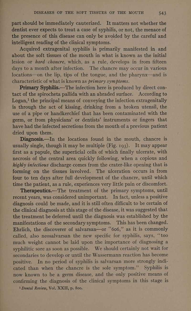 part should be immediately cauterized. It matters not whether the dentist ever expects to treat a case of syphilis, or not, the menace of the presence of this disease can only be avoided by the careful and intelligent reading of the clinical symptoms. Acquired extragenital syphilis is primarily manifested in and about the soft tissues of the mouth in what is known as the initia] lesion or hard chancre, which, as a rule, develops in from fifteen days to a month after infection. The chancre may occur in various locations—on the lip, tips of the tongue, and the pharynx—and is characteristic of what is known as primary symptoms. Primary Syphilis.—The infection here is produced by direct con- tact of the spirocheta pallida with an abraded surface. According to Logan, the principal means of conveying the infection extragenitally is through the act of kissing, drinking from a broken utensil, the use of a pipe or handkerchief that has been contaminated with the germ, or from physicians’ or dentists’ instruments or fingers that have had the infected secretions from the mouth of a previous patient dried upon them. Diagnosis.—In the locations found in the mouth, chancre is usually single, though it may be multiple (Fig. 193). It may appear — first as a papule, the superficial cells of which finally ulcerate, with necrosis of the central area quickly following, when a copious and highly infectious discharge comes from the crater-like opening that is forming on the tissues involved. The ulceration occurs in from four to ten days after full development of the chancre, until which time the patient, as a rule, experiences very little pain or discomfort. 'Therapeutics.—The treatment of the primary symptoms, until recent years, was considered unimportant. In fact, unless a positive diagnosis could be made, and it is still often difficult to be certain of the clinical diagnosis at this stage of the disease, it was suggested that the treatment be deferred until the diagnosis was established by the manifestations of the secondary symptoms. This has been changed. Ehrlich, the discoverer of salvarsan—or “606,” as it is commonly called, also neosalvarsan the new specific for syphilis, says, ‘‘too much weight cannot be laid upon the importance of diagnosing a syphilitic sore as soon as possible. We should certainly not wait for secondaries to develop or until the Wassermann reaction has become positive. In no period of syphilis is salvarsan more strongly indi- -cated than when the chancre is the sole symptom.” Syphilis is now known to be a germ disease, and the only positive means of confirming the diagnosis of the clinical symptoms in this stage is