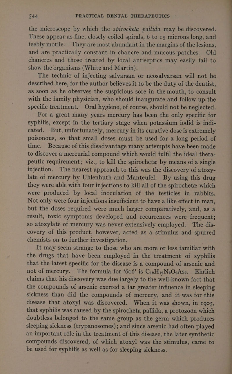 the microscope by which the spirocheta pallida may be discovered. These appear as fine, closely coiled spirals, 6 to 15 microns long, and feebly motile. They are most abundant in the margins of the lesions, and are practically constant in chancre and mucous patches. Old chancres and those treated by local antiseptics may easily fail to show the organisms (White and Martin). The technic of injecting salvarsan or neosalvarsan will not be described here, for the author believes it to be the duty of the dentist, as soon as he observes the suspicious sore in the mouth, to consult with the family physician, who should inaugurate and follow up. the specific treatment. Oral hygiene, of course, should not be neglected. For a great many years mercury has been the only specific for syphilis, except in the tertiary stage when potassium iodid is indi- cated. But, unfortunately, mercury in its curative dose is extremely poisonous, so that small doses must be used for a long period of time. Because of this disadvantage many attempts have been made to discover a mercurial compound which would fulfil the ideal thera- peutic requirement; viz., to kill the spirochete by means of a single injection. The nearest approach to this was the discovery of atoxy- late of mercury by Uhlenhuth and Manteufel. By using this drug they were able with four injections to kill all of the spirochete which were produced by local inoculation of the testicles in rabbits. Not only were four injections insufficient to have a like effect in man, but the doses required were much larger comparatively, and, as a result, toxic symptoms developed and recurrences were frequent; so atoxylate of mercury was never extensively employed. The dis- covery of this product, however, acted as a stimulus and spurred chemists on to further investigation. . It may seem strange to those who are more or less familiar with the drugs that have been employed in the treatment of syphilis that the latest specific for the disease is a compound of arsenic and not of mercury. The formula for ‘606’ is Cy2HizN202Aso. Ehrlich claims that his discovery was due largely to the well-known fact that the compounds of arsenic exerted a far greater influence in sleeping sickness than did the compounds of mercury, and it was for this disease that atoxyl was discovered. When it was shown, in 1905, that syphilis was caused by the spirocheta pallida, a protozoén which doubtless belonged to the same group as the germ which produces sleeping sickness (trypanosomes); and since arsenic had often played an important réle in the treatment of this disease, the later synthetic compounds discovered, of which atoxyl was the stimulus, came to be used for syphilis as well as for sleeping sickness.