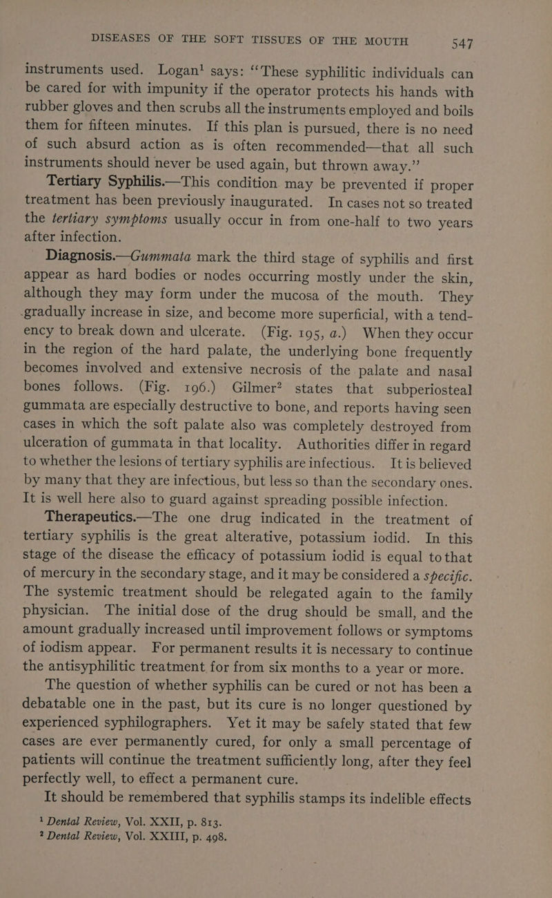 instruments used. Logan? says: “These syphilitic individuals can be cared for with impunity if the operator protects his hands with rubber gloves and then scrubs all the instruments employed and boils them for fifteen minutes. If this plan is pursued, there is no need of such absurd action as is often recommended—that all such instruments should never be used again, but thrown away.” Tertiary Syphilis.—This condition. may be prevented if proper treatment has been previously inaugurated. In cases not so treated the tertiary symptoms usually occur in from one-half to two years after infection. Diagnosis.—Gummata mark the third stage of syphilis and first appear as hard bodies or nodes occurring mostly under the skin, although they may form under the mucosa of the mouth. They -gradually increase in size, and become more superficial, with a tend- ency to break down and ulcerate. (Fig. 195, a.) When they occur in the region of the hard palate, the underlying bone frequently becomes involved and extensive necrosis of the palate and nasal bones follows. (Fig. 196.) Gilmer? states that subperiosteal gummata are especially destructive to bone, and reports having seen cases in which the soft palate also was completely destroyed from ulceration of gummata in that locality. Authorities differ in regard to whether the lesions of tertiary syphilis are infectious. It is believed by many that they are infectious, but less so than the secondary ones. It is well here also to guard against spreading possible infection. Therapeutics.—The one drug indicated in the treatment of tertiary syphilis is the great alterative, potassium iodid. In this stage of the disease the efficacy of potassium iodid is equal to that of mercury in the secondary stage, and it may be considered a specific. The systemic treatment should be relegated again to the family physician. The initial dose of the drug should be small, and the amount gradually increased until improvement follows or symptoms of iodism appear. For permanent results it is necessary to continue the antisyphilitic treatment for from six months to a year or more. The question of whether syphilis can be cured or not has been:a debatable one in the past, but its cure is no longer questioned by experienced syphilographers. Yet it may be safely stated that few cases are ever permanently cured, for only a small percentage of patients will continue the treatment sufficiently long, after they feel perfectly well, to effect a permanent cure. It should be remembered that syphilis stamps its indelible effects 1 Dental Review, Vol. XXII, p. 813.