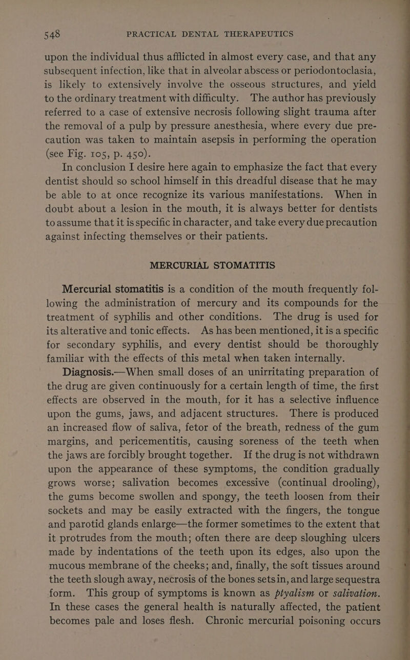 upon the individual thus afflicted in almost every case, and that any subsequent infection, like that in alveolar abscess or periodontoclasia, is likely to extensively involve the osseous structures, and yield to the ordinary treatment with difficulty. The author has previously referred to a case of extensive necrosis following slight trauma after the removal of a pulp by pressure anesthesia, where every due pre- caution was taken to maintain asepsis in performing the operation (see Fig. 105, p. 450). In conclusion I desire here again to emphasize the fact that every dentist should so school himself in this dreadful disease that he may be able to at once recognize its various manifestations: When in doubt about a lesion in the mouth, it is always better for dentists to assume that it is specific in character, and take every due precaution against infecting themselves or their patients. MERCURIAL STOMATITIS Mercurial stomatitis is a condition of the mouth frequently fol- lowing the administration of mercury and its compounds for the treatment of syphilis and other conditions. The drug is used for its alterative and tonic effects. As has been mentioned, it is a specific for secondary syphilis, and every dentist should be thoroughly familiar with the effects of this metal when taken internally. Diagnosis.—When small doses of an unirritating preparation of the drug are given continuously for a certain length of time, the first effects are observed in the mouth, for it has a selective influence upon the gums, jaws, and adjacent structures. There is produced an increased flow of saliva, fetor of the breath, redness of the gum margins, and pericementitis, causing soreness of the teeth when the jaws are forcibly brought together. If the drug is not withdrawn upon the appearance of these symptoms, the condition gradually grows worse; salivation becomes excessive (continual drooling), the gums become swollen and spongy, the teeth loosen from their sockets and may be easily extracted with the fingers, the tongue and parotid glands enlarge—the former sometimes to the extent that it protrudes from the mouth; often there are deep sloughing ulcers made by indentations of the teeth upon its edges, also upon the mucous membrane of the cheeks; and, finally, the soft tissues around the teeth slough away, necrosis of the bones setsin, and large sequestra form. This group of symptoms is known as piyalism or salivation. In these cases the general health is naturally affected, the patient becomes pale and loses flesh. Chronic mercurial poisoning occurs