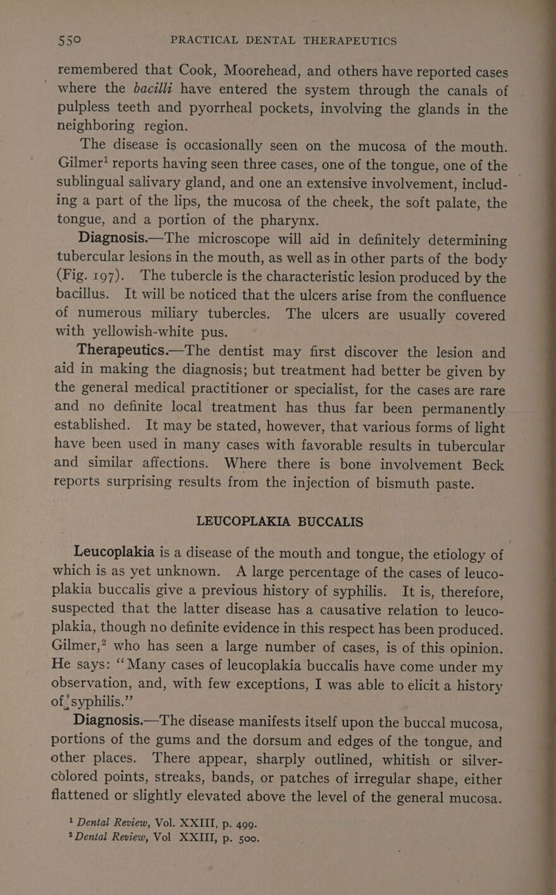 remembered that Cook, Moorehead, and others have reported cases _ where the bacilli have entered the system through the canals of pulpless teeth and pyorrheal es involving the glands in the neighboring region. The disease is occasionally seen on the mucosa of the mouth. Gilmer? reports having seen three cases, one of the tongue, one of the ; sublingual salivary gland, and one an extensive involvement, includ- ing a part of the lips, the mucosa of the cheek, the soft palate, the tongue, and a portion of the pharynx. Diagnosis.—The microscope will aid in definitely determining tubercular lesions in the mouth, as well as in other parts of the body (Fig. 197). The tubercle is the characteristic lesion produced by the bacillus. It will be noticed that the ulcers arise from the confluence of numerous miliary tubercles. The ulcers are usually covered with yellowish-white pus. Therapeutics.—The dentist may first discover the lesion and aid in making the diagnosis; but treatment had better be given by the general medical practitioner or specialist, for the cases are rare and no definite local treatment has thus far been permanently established. It may be stated, however, that various forms of light have been used in many cases with favorable results in tubercular and similar affections. Where there is bone involvement Beck reports surprising results from the injection of bismuth paste. LEUCOPLAKIA BUCCALIS Leucoplakia is a disease of the mouth and tongue, the etiology of which is as yet unknown. A large percentage of the cases of leuco- plakia buccalis give a previous history of syphilis. It is, therefore, suspected that the latter disease has.a causative relation to leuco- plakia, though no definite evidence in this respect has been produced. Gilmer,” who has seen a large number of cases, is of this opinion. He says: ‘‘Many cases of leucoplakia buccalis have come under my observation, and, with few exceptions, I was able to elicit a history of! syphilis.” Diagnosis.—The disease manifests itself upon the buccal mucosa, portions of the gums and the dorsum and edges of the tongue, and other places. There appear, sharply outlined, whitish or silver- colored points, streaks, bands, or patches of irregular shape, either flattened or slightly elevated above the level of the general mucosa. 1 Dental Review, Vol. XXIII, p. 400.