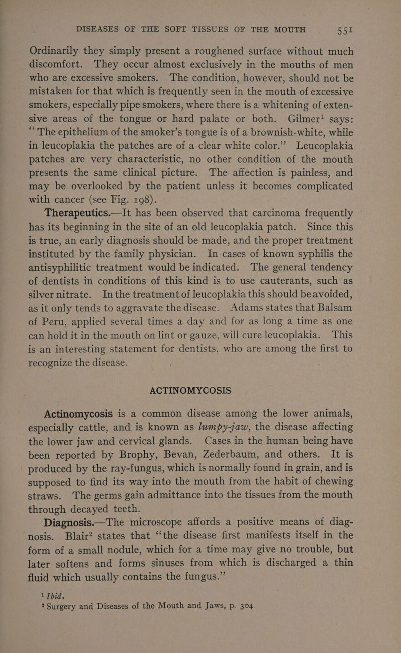 Ordinarily they simply present a roughened surface without much discomfort. They occur almost exclusively in the mouths of men who are excessive smokers. ‘The condition, however, should not be mistaken for that which is frequently seen in the mouth of excessive smokers, especially pipe smokers, where there is a whitening of exten- sive areas of the tongue or hard palate or both. Gilmer! says: “ The epithelium of the smoker’s tongue is of a brownish-white, while in leucoplakia the patches are of a clear white color.’ Leucoplakia patches are very characteristic, no other condition of the mouth presents the same clinical picture. The affection is painless, and may be overlooked by the patient unless it becomes complicated with cancer (see Fig. 198). Therapeutics.—It has been observed that carcinoma frequently has its beginning in the site of an old leucoplakia patch. Since this is true, an early diagnosis should be made, and the proper treatment instituted by the family physician. In cases of known syphilis the antisyphilitic treatment would be indicated. The general tendency of dentists in conditions of this kind is to use cauterants, such as silver nitrate. Inthe treatment of leucoplakia this should be avoided, as it only tends to aggravate the disease. Adams states that Balsam of Peru, applied several times a day and for as long a time as one can hold it in the mouth on lint or gauze, will cure leucoplakia. ‘This is an interesting statement for dentists, who are among the first to recognize the disease. ACTINOMYCOSIS Actinomycosis is a common disease among the lower animals, especially cattle, and is known as lumpy-jaw, the disease affecting the lower jaw and cervical glands. Cases in the human being have been reported by Brophy, Bevan, Zederbaum, and others. It is - produced by the ray-fungus, which is normally found in grain, and is supposed to find its way into the mouth from the habit of chewing straws. ‘The germs gain admittance into the tissues from the mouth through decayed teeth. Diagnosis.—The microscope affords a positive means of diag- nosis. Blair? states that ‘‘the disease first manifests itself in the form of a small nodule, which for a time may give no trouble, but later softens and forms sinuses from which is discharged a thin fluid which usually contains the fungus.” 1 Tbid.