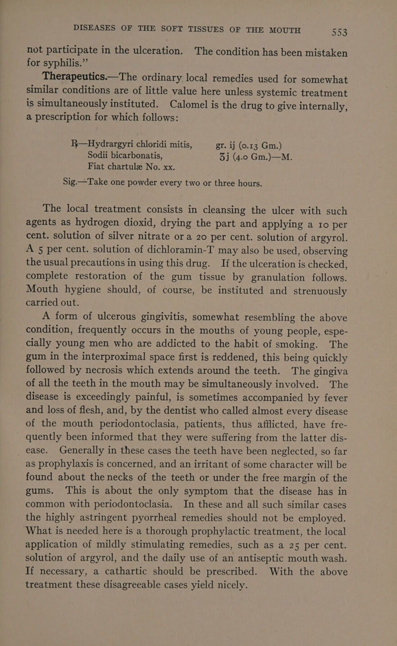 not participate in the ulceration. The condition has been mistaken for syphilis.” Therapeutics.—The ordinary local remedies used for somewhat similar conditions are of little value here unless systemic treatment is simultaneously instituted. Calomel is the drug to give internally, a prescription for which follows: R—Hydrargyri chloridi mitis, gr. ij (0.13 Gm.) Sodii bicarbonatis, 3] (4.0 Gm.)—M. Fiat chartule No. xx. Sig.—Take one powder every two or three hours. The local treatment consists in cleansing the ulcer with such agents as hydrogen dioxid, drying the part and applying a 10 per cent. solution of silver nitrate or a 20 per cent. solution of argyrol. A 5 per cent. solution of dichloramin-T may also be used, observing the usual precautions in using this drug. If the ulceration is checked, complete restoration of the gum tissue by granulation follows. Mouth hygiene should, of course, be instituted and strenuously carried out. A form of ulcerous gingivitis, somewhat resembling the above condition, frequently occurs in the mouths of young people, espe- cially young men who are addicted to the habit of smoking. The gum in the interproximal space first is reddened, this being quickly followed by necrosis which extends around the teeth. The gingiva of all the teeth in the mouth may be simultaneously involved. The disease is exceedingly painful, is sometimes accompanied by fever and loss of flesh, and, by the dentist who called almost every disease of the mouth periodontoclasia, patients, thus afflicted, have fre- quently been informed that they were suffering from the latter dis- ease. Generally in these cases the teeth have been neglected, so far as prophylaxis is concerned, and an irritant of some character will be found about the necks of the teeth or under the free margin of the gums. ‘This is about the only symptom that the disease has in common with periodontoclasia. In these and all such similar cases the highly astringent pyorrheal remedies should not be employed. What is needed here is a thorough prophylactic treatment, the local application of mildly stimulating remedies, such as a 25 per cent. solution of argyrol, and the daily use of an antiseptic mouth wash. If necessary, a cathartic should be prescribed. With the above treatment these disagreeable cases yield nicely.