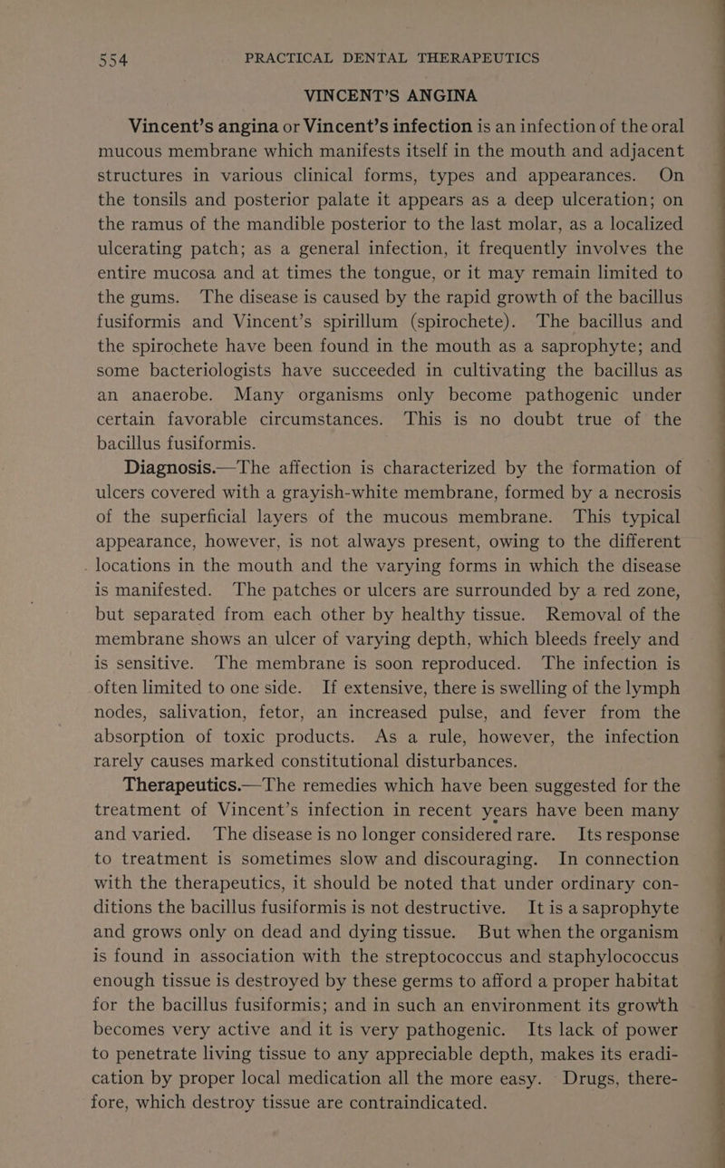 VINCENT’S ANGINA Vincent’s angina or Vincent’s infection is an infection of the oral mucous membrane which manifests itself in the mouth and adjacent structures in various clinical forms, types and appearances. On the tonsils and posterior palate it appears as a deep ulceration; on the ramus of the mandible posterior to the last molar, as a localized ulcerating patch; as a general infection, it frequently involves the entire mucosa and at times the tongue, or it may remain limited to the gums. ‘The disease is caused by the rapid growth of the bacillus fusiformis and Vincent’s spirillum (spirochete). The bacillus and the spirochete have been found in the mouth as a saprophyte; and some bacteriologists have succeeded in cultivating the bacillus as an anaerobe. Many organisms only become pathogenic under certain favorable circumstances. This is no doubt true of the bacillus fusiformis. Diagnosis.—The affection is characterized by the formation of ulcers covered with a grayish-white membrane, formed by a necrosis of the superficial layers of the mucous membrane. This typical appearance, however, is not always present, owing to the different _ locations in the mouth and the varying forms in which the disease is manifested. The patches or ulcers are surrounded by a red zone, but separated from each other by healthy tissue. Removal of the is sensitive. The membrane is soon reproduced. ‘The infection is often limited to one side. If extensive, there is swelling of the lymph nodes, salivation, fetor, an increased pulse, and fever from the absorption of toxic products. As a rule, however, the infection rarely causes marked constitutional disturbances. Therapeutics.—The remedies which have been suggested for the treatment of Vincent’s infection in recent years have been many and varied. ‘The disease is no longer consideredrare. Its response to treatment is sometimes slow and discouraging. In connection with the therapeutics, it should be noted that under ordinary con- ditions the bacillus fusiformis is not destructive. It is asaprophyte and grows only on dead and dying tissue. But when the organism is found in association with the streptococcus and staphylococcus enough tissue is destroyed by these germs to afford a proper habitat for the bacillus fusiformis; and in such an environment its growth becomes very active and it is very pathogenic. Its lack of power to penetrate living tissue to any appreciable depth, makes its eradi- cation by proper local medication all the more easy. Drugs, there- fore, which destroy tissue are contraindicated. ee a | oe EE ee es ee
