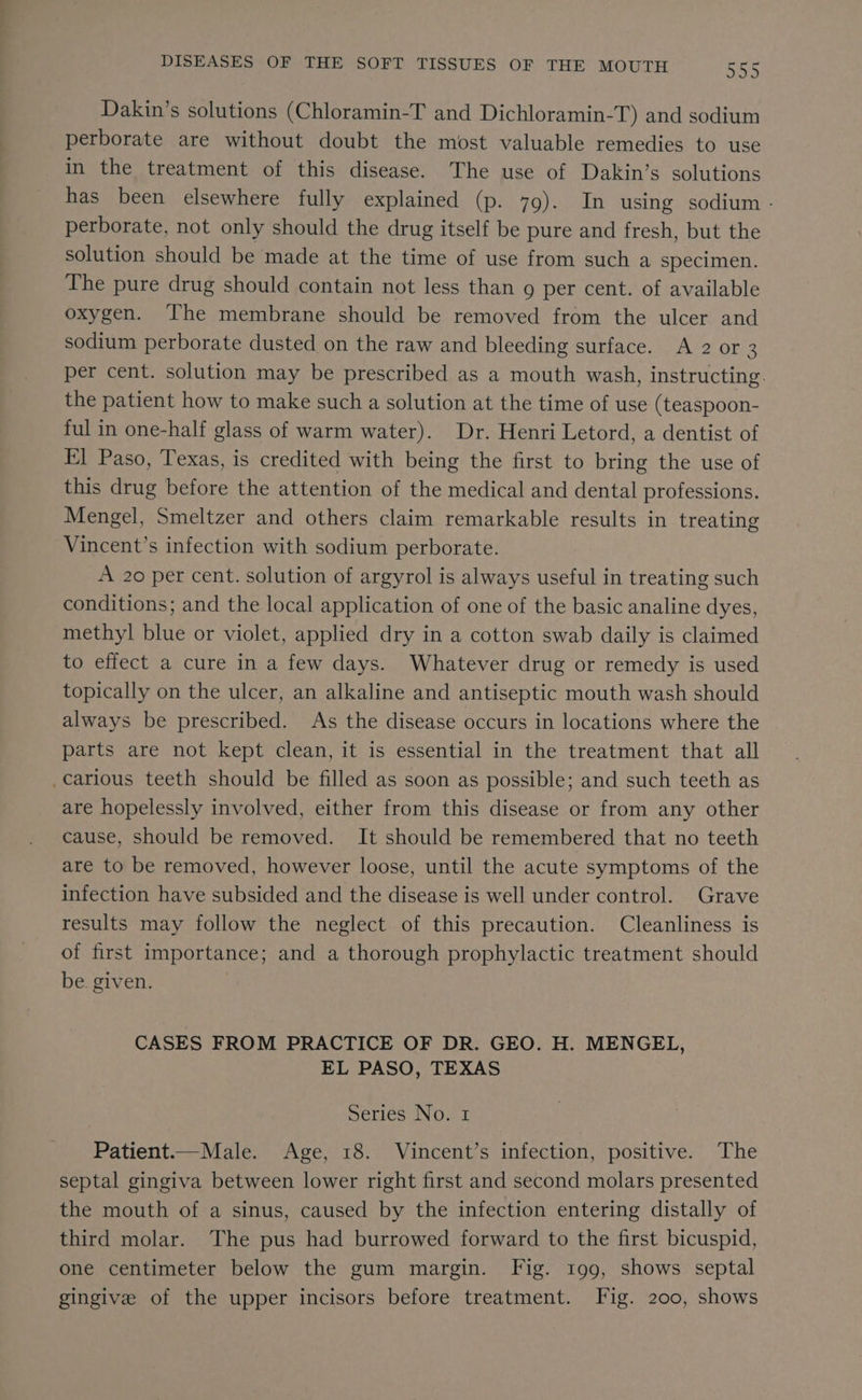 Dakin’s solutions (Chloramin-T and Dichloramin-T) and sodium perborate are without doubt the most valuable remedies to use in the treatment of this disease. The use of Dakin’s solutions has been elsewhere fully explained (p. 79). In using sodium - perborate, not only should the drug itself be pure and fresh, but the solution should be made at the time of use from such a specimen. The pure drug should contain not less than g per cent. of available oxygen. The membrane should be removed from the ulcer and sodium perborate dusted on the raw and bleeding surface. A 2 or 3 per cent. solution may be prescribed as a mouth wash, instructing. the patient how to make such a solution at the time of use (teaspoon- ful in one-half glass of warm water). Dr. Henri Letord, a dentist of Fl Paso, Texas, is credited with being the first to bring the use of this drug before the attention of the medical and dental professions. Mengel, Smeltzer and others claim remarkable results in treating Vincent’s infection with sodium perborate. A 20 per cent. solution of argyrol is always useful in treating such conditions; and the local application of one of the basic analine dyes, methyl blue or violet, applied dry in a cotton swab daily is claimed to effect a cure in a few days. Whatever drug or remedy is used topically on the ulcer, an alkaline and antiseptic mouth wash should always be prescribed. As the disease occurs in locations where the parts are not kept clean, it is essential in the treatment that all carious teeth should be filled as soon as possible; and such teeth as are hopelessly involved, either from this disease or from any other cause, should be removed. It should be remembered that no teeth are to be removed, however loose, until the acute symptoms of the infection have subsided and the disease is well under control. Grave results may follow the neglect of this precaution. Cleanliness is of first importance; and a thorough prophylactic treatment should be. given. CASES FROM PRACTICE OF DR. GEO. H. MENGEL, EL PASO, TEXAS Series No. 1 Patient.—Male. Age, 18. Vincent’s infection, positive. The septal gingiva between lower right first and second molars presented the mouth of a sinus, caused by the infection entering distally of third molar. The pus had burrowed forward to the first bicuspid, one centimeter below the gum margin. Fig. 199, shows septal gingive of the upper incisors before treatment. Fig. 200, shows