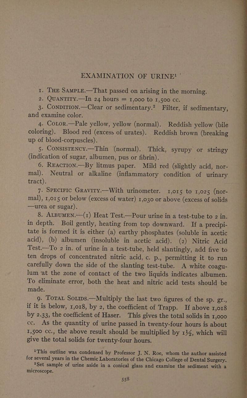 1. THE SAMPLE.—That passed on arising in the morning. 2. QUANTITY.—In 24 hours = 1,000 to 1,500 cc. 3. ConpiTion.—Clear or sedimentary.? Filter, if sedimentary, and examine color. 4. CoLtor.—Pale yellow, yellow (normal). Reddish yellow (bile coloring). Blood red (excess of urates). Reddish brown (breaking up of blood-corpuscles). 5. CONSISTENCY.—Thin (normal). Thick, syrupy or stringy (indication of sugar, albumen, pus or fibrin). 6. REaction.—By litmus paper. Mild red (slightly acid, nor- mal). Neutral or alkaline (inflammatory condition of urinary tract). 7. SPECIFIC GRAvITy.—With urinometer. 1,015 to 1,02 5 (nor- mal), 1,015 or below (excess of water) 1,030 or above (excess of solids —urea or sugar). | 8. ALBUMEN.—(1) Heat Test.—Pour urine in a test-tube to 2 in. in depth. Boil gently, heating from top downward. If a precipi- tate is formed it is either (a) earthy phosphates (soluble in acetic acid), (b) albumen (insoluble in acetic acid). (2) Nitric Acid Test.—To 2 in. of urine in a test-tube, held slantingly, add five to ten drops of concentrated nitric acid, c. p., permitting it to run carefully down the side of the slanting test-tube. A white coagu- lum ‘at the zone of contact of the two liquids indicates albumen. To eliminate error, both the heat and nitric acid tests should be made. : 9. TotaL Soxips.—Multiply the last two figures of the sp. er., if it is below, 1,018, by 2, the coefficient of Trapp. If above 1,018 by 2.33, the coefficient of Haser. This gives the total solids in 1,000 cc. As the quantity of urine passed in twenty-four hours is about 1,500 cc., the above result should be multiplied by 114, which will give the total solids for twenty-four hours. *This outline was condensed by Professor J. N. Roe, whom the author assisted for several years in the Chemic Laboratories of the Chicago College of Dental Surgery. *Set sample of urine aside in a conical glass and examine the sediment with a microscope.